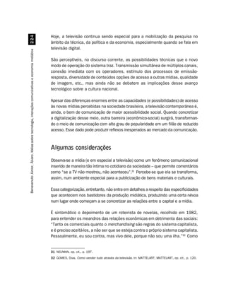 Hoje, a televisão continua sendo especial para a mobilização da pesquisa no
                                                    
                                                                                                    âmbito da técnica, da política e da economia, especialmente quando se fala em
                                                                                                    televisão digital.
Benevenuto Júnior, Álvaro. Idéias sobre tecnologia, interações comunicativas e economia midiática




                                                                                                    São perceptíveis, no discurso corrente, as possibilidades técnicas que o novo
                                                                                                    modo de operação do sistema traz. Transmissão simultânea de múltiplos canais,
                                                                                                    conexão imediata com os operadores, estímulo dos processos de emissão-
                                                                                                    resposta, diversidade de conteúdos opções de acesso a outras mídias, qualidade
                                                                                                    de imagem, etc., mas ainda não se debatem as implicações desse avanço
                                                                                                    tecnológico sobre a cultura nacional.

                                                                                                    Apesar das diferenças enormes entre as capacidades (e possibilidades) de acesso
                                                                                                    às novas mídias percebidas na sociedade brasileira, a televisão contemporânea é,
                                                                                                    ainda, o bem de comunicação de maior acessibilidade social. Quando concretizar
                                                                                                    a digitalização desse meio, outra barreira (econômico-social) surgirá, transforman-
                                                                                                    do o meio de comunicação com alto grau de popularidade em um filão de reduzido
                                                                                                    acesso. Esse dado pode produzir reflexos inesperados ao mercado da comunicação.



                                                                                                    Algumas considerações
                                                                                                    Observa-se a mídia (e em especial a televisão) como um fenômeno comunicacional
                                                                                                    inserido de maneira tão íntima no cotidiano da sociedade – que permite comentários
                                                                                                    como “se a TV não mostrou, não aconteceu”.31 Percebe-se que ela se transforma,
                                                                                                    assim, num ambiente especial para a publicização de bens materiais e culturais.

                                                                                                    Essa categorização, entretanto, não entra em detalhes a respeito das especificidades
                                                                                                    que acontecem nos bastidores da produção midiática, produzindo uma certa névoa
                                                                                                    num lugar onde começam a se concretizar as relações entre o capital e a mídia.

                                                                                                    É sintomático o depoimento de um roteirista de novelas, recolhido em 1982,
                                                                                                    para entender os meandros das relações econômicas em detrimento das sociais:
                                                                                                    “Tanto os comerciais quanto o merchandising são regras do sistema capitalista,
                                                                                                    e é preciso aceitá-los, a não ser que se esteja contra o próprio sistema capitalista.
                                                                                                    Pessoalmente, eu sou contra, mas vivo dele, porque não sou uma ilha.”32 Como


                                                                                                    31 NEUMAN, op. cit., p. 197.
                                                                                                    32 GOMES, Dias. Como vender tudo através da televisão. In: MATTELART; MATTELART, op. cit., p. 120.
 