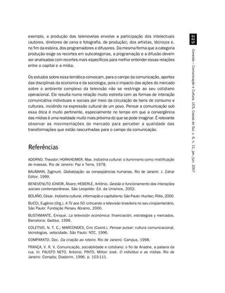 exemplo, a produção das telenovelas envolve a participação dos intelectuais
(autores, diretores de cena e fotografia, de produção), dos artistas, técnicos e,




                                                                                                  #
no fim da esteira, dos programadores e difusores. Da mesma forma que a categoria




                                                                                                Conexão – Comunicação e Cultura, UCS, Caxias do Sul, v. 6, n. 11, jan./jun. 2007
produção exige os recortes em subcategorias, a programação e a difusão devem
ser analisadas com recortes mais específicos para melhor entender essas relações
entre o capital e a mídia.

Os estudos sobre essa temática convocam, para o campo da comunicação, aportes
das disciplinas da economia e da sociologia, pois o impacto das ações do mercado
sobre o ambiente complexo da televisão não se restringe ao seu cotidiano
operacional. Ele resulta numa relação muito estreita com as formas de interação
comunicativa individuais e sociais por meio da circulação de bens de consumo e
culturais, incidindo na expressão cultural de um povo. Pensar a comunicação sob
essa ótica é muito pertinente, especialmente no tempo em que a convergência
das mídias é uma realidade muito mais próxima do que se pode imaginar. É relevante
observar as movimentações do mercado para perceber a qualidade das
transformações que estão rascunhadas para o campo da comunicação.



Referências
ADORNO, Theodor; HORKHEIMER, Max. Indústria cultural: o iluminismo como mistificação
de massas. Rio de Janeiro: Paz e Terra, 1978.
BAUMANN, Zygmunt. Globalização: as conseqüências humanas. Rio de Janeiro: J. Zahar
                                                        .
Editor, 1999.
BENEVENUTO JÚNIOR, Álvaro; HEBERLE, Antônio. Gestão e funcionamento das interações
sociais contemporâneas. São Leopoldo: Ed. da Unisinos, 2002.
BOLAÑO, César. Indústria cultural, informação e capitalismo. São Paulo: Hucitec; Pólis, 2000.
BUCCI, Eugênio (Org.). A TV aos 50: criticando a televisão brasileira no seu cinqüentenário.
São Paulo: Fundação Perseu Abramo, 2000.
BUSTAMANTE, Enrique. La televisión económica: financiación, estrategias y mercados.
Barcelona: Gedisa, 1999.
COLETIVO, N. T. C.; MARCONDES, Ciro (Coord.). Pensar pulsar: cultura comunicacional,
tecnologias, velocidade. São Paulo: NTC, 1996.
COMPARATO, Doc. Da criação ao roteiro. Rio de Janeiro: Campus, 1998.
FRANÇA, V. R. V. Comunicação, sociabilidade e cotidiano: o fio de Ariadne, a palavra da
rua. In: FAUSTO NETO, Antonio; PINTO, Milton José. O indivíduo e as mídias. Rio de
Janeiro: Compós; Diadorim, 1996. p. 103-111.
 