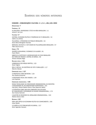 SUMÁRIOS     DOS NÚMEROS ANTERIORES


CONEXÃO – COMUNICAÇÃO E CULTURA. V. 1, N. 1, JAN./JUN. 2002
APRESENTAÇÃO/ 7
TENDÊNCIAS / 9
PLURALIDADE, DIVERSIDADE E ÉTICA NA MÍDIA BRASILEIRA / 11
Venício A. de Lima
TELEVISÃO/ 17
HISTÓRIA, ECONOMIA POLÍTICA E TENDÊNCIAS DA TV BRASILEIRA / 19
Valério Cruz Brittos
TELEJORNAL: A PERCEPÇÃO DO PÚBLICO BRASILEIRO / 43
Kenia Maria Menegotto Pozenato
MERCOSUL EM PAUTA: O FAIT DIVERS NO TELEJORNALISMO BRASILEIRO / 57
Fábio Souza da Cruz
C INEMA / 79
RIVERÃO SUSSUARANA, O ROMANCE DE GLAUBER / 81
Paulo Ribeiro
IMBECIS OU PATÉTICOS? A REPRESENTAÇÃO DO POVO BRASILEIRO
EM TERRA EM TRANSE E CENTRAL DO BRASIL / 89
Adriana Andrade Braga
R EALIDADE VIRTUAL / 101
LEMBRANÇAS DOS MÍDIAS MORTOS / 103
Suely Fragoso
REAL E VIRTUAL: DA EXISTÊNCIA DE FATO À SIMULAÇÃO / 117
Maurício Moraes
C OMUNICAÇÃO   VISUAL   / 127
O HIPERTEXTO COMO METÁFORA / 129
Ana Cláudia Gruszynski
A IDENTIDADE VISUAL DAS CIDADES / 139
Lara Espinosa
C OMUNICAÇÃO   ORGANIZACIONAL   / 159
NOVAS TECNOLOGIAS NA COMUNICAÇÃO ORGANIZACIONAL DA INDÚSTRIA:
A NECESSIDADE DE UM COMUNICADOR ESTRATEGISTA / 161
Cida Golin, Silvana Padilha Flores e Olivar Maximino Mattia
A ESTRATÉGIA COMO UMA NOVA DIMENSÃO DOS ESTUDOS
DE COMUNICAÇÃO E INFORMAÇÃO NO MUNDO ORGANIZACIONAL / 173
Ana Cristina Fachinelli
A QUESTÃO DA RECEPÇÃO NO JORNALISMO ORGANIZACIONAL / 193
Marlene Branca Sólio
R ESENHAS / 207
PARA UMA CRÍTICA DA ECONOMIA POLÍTICA DO CONHECIMENTO / 209
César Bolaño
O CURRÍCULO DE COMUNICAÇÃO NO BRASIL / 217
Doris Fagundes Haussen
 