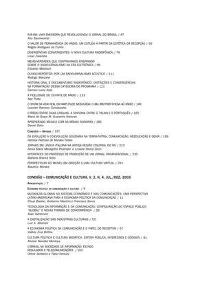 RJB-AM: UMA EMISSORA QUE REVOLUCIONOU O JORNAL DO BRASIL / 47
Ana Baumworcel
O VALOR DE PERMANÊNCIA DO RÁDIO: UM ESTUDO A PARTIR DA ESTÉTICA DA RECEPÇÃO / 59
Magda Rodrigues da Cunha
DIVERGÊNCIAS CONVERGENTES: A NOVA CULTURA RADIOFÔNICA / 79
Lilian Zaremba
MEIAS-VERDADES QUE CONTINUAMOS ENSINANDO
SOBRE O RADIOJORNALISMO NA ERA ELETRÔNICA / 99
Eduardo Meditsch
OUVIDO-REPÓRTER: POR UM RADIOJORNALISMO ACÚSTICO / 111
Rodrigo Manzano
HISTÓRIA ORAL E DOCUMENTÁRIO RADIOFÔNICO: DISTINÇÕES E CONVERGÊNCIAS
NA FORMATAÇÃO DESSA CATEGORIA DE PROGRAMA / 121
Carmen Lucia José
A FIDELIDADE DO OUVINTE DE RÁDIO / 133
Nair Prata
O SHOW DA VIDA REAL EM AMPLITUDE MODULADA: O BIG BROTHER CHEGA AO RÁDIO / 149
Leandro Ramires Comassetto
O RÁDIO ENTRE DUAS LÍNGUAS: A SINTONIA ENTRE O TALIAN E O PORTUGUÊS / 165
Maria da Graça M. Guaranha Kreisner
APRENDENDO MÚSICA COM AS MÍDIAS SONORAS / 185
Daniel Gohn
C ONEXÕES – ARTIGOS / 197
DA EVOLUÇÃO À CO-EVOLUÇÃO SOLIDÁRIA NA TERRA-PÁTRIA: COMUNICAÇÃO, REEDUCAÇÃO E DEVIR / 199
Heloísa Pedroso de Moraes Feltes
JORNAIS EM LÍNGUA ITALIANA NA ANTIGA REGIÃO COLONIAL DO RS / 213
Kenia Maria Menegotto Pozenato e Loraine Slomp Giron
INTERFACES DO PROCESSO DE PRODUÇÃO DE UM JORNAL ORGANIZACIONAL / 235
Marlene Branca Sólio
PERSPECTIVAS DO MUSEU EM DIREÇÃO A UMA CULTURA VIRTUAL / 251
Maurício Moraes


CONEXÃO – COMUNICAÇÃO E CULTURA. V. 2, N. 4, JUL./DEZ. 2003
APRESENTAÇÃO / 7
ECONOMIA   POLÍTICA DA COMUNICAÇÃO E CULTURA   /9
MUDANÇAS GLOBAIS NO SISTEMA ECONÔMICO E NAS COMUNICAÇÕES: UMA PERSPECTIVA
LATINO-AMERICANA PARA A ECONOMIA POLÍTICA DA COMUNICAÇÃO / 11
César Bolaño, Guillermo Mastrini e Francisco Sierra
TECNOLOGIA DA INFORMAÇÃO E DA COMUNICAÇÃO, CONFIGURAÇÃO DO ESPAÇO PÚBLICO
“GLOBAL” E NOVAS FORMAS DE CONCORRÊNCIA / 29
Alain Herscovici
A DIGITALIZAÇÃO DAS INDÚSTRIAS CULTURAIS / 53
Luiz A. Albornoz
A ECONOMIA POLÍTICA DA COMUNICAÇÃO E O PAPEL DO RECEPTOR / 67
Valério Cruz Brittos
CULTURA POLÍTICA E CULTURA MIDIÁTICA: ESFERA PÚBLICA, INTERESSES E CÓDIGOS / 81
Ancízar Narvdez Montoya
O BRASIL NA SOCIEDADE DE INFORMAÇÃO: ESTADO
REGULADOR E TELECOMUNICAÇÕES / 103
Othon Jambeiro e Fábio Ferreira
 