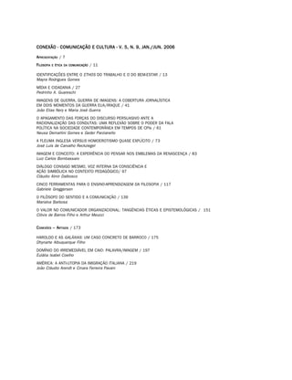 CONEXÃO - COMUNICAÇÃO E CULTURA - V. 5, N. 9, JAN./JUN. 2006

A PRESENTAÇÃO / 7
F ILOSOFIA   E ÉTICA DA COMUNICAÇÃO   / 11

IDENTIFICAÇÕES ENTRE O ETHOS DO TRABALHO E O DO BEM-ESTAR / 13
Mayra Rodrigues Gomes
MÍDIA E CIDADANIA / 27
Pedrinho A. Guareschi
IMAGENS DE GUERRA, GUERRA DE IMAGENS: A COBERTURA JORNALÍSTICA
EM DOIS MOMENTOS DA GUERRA EUA/IRAQUE / 41
João Elias Nery e Maria José Guerra
O APAGAMENTO DAS FORÇAS DO DISCURSO PERSUASIVO ANTE A
RACIONALIZAÇÃO DAS CONDUTAS: UMA REFLEXÃO SOBRE O PODER DA FALA
POLÍTICA NA SOCIEDADE CONTEMPORÂNEA EM TEMPOS DE CPIs / 61
Neusa Demartini Gomes e Geder Parzianello
A FLEUMA INGLESA VERSUS HOMOEROTISMO QUASE EXPLÍCITO / 73
José Luís de Carvalho Reckziegel
IMAGEM E CONCEITO: A EXPERIÊNCIA DO PENSAR NOS EMBLEMAS DA RENASCENÇA / 83
Luiz Carlos Bombassaro
DIÁLOGO CONSIGO MESMO, VOZ INTERNA DA CONSCIÊNCIA E
AÇÃO SIMBÓLICA NO CONTEXTO PEDAGÓGICO/ 97
Cláudio Almir Dalbosco
CINCO FERRAMENTAS PARA O ENSINO-APRENDIZAGEM DA FILOSOFIA / 117
Gabriele Greggersen
O FILÓSOFO DO SENTIDO E A COMUNICAÇÃO / 139
Marialva Barbosa
O VALOR NO COMUNICADOR ORGANIZACIONAL: TANGÊNCIAS ÉTICAS E EPISTEMOLÓGICAS / 151
Clóvis de Barros Filho e Arthur Meucci


C ONEXÕES – ARTIGOS / 173

HAROLDO E AS GALÁXIAS: UM CASO CONCRETO DE BARROCO / 175
Dhynarte Albuquerque Filho
DOMÍNIO DO IRREMEDIÁVEL EM CAIO: PALAVRA/IMAGEM / 197
Eulália Isabel Coelho
AMÉRICA: A ANTI-UTOPIA DA IMIGRAÇÃO ITALIANA / 219
João Cláudio Arendt e Cinara Ferreira Pavani
 