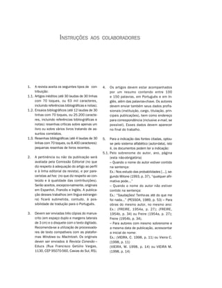 INSTRUÇÕES            AOS COLABORADORES




1.   A revista aceita os seguintes tipos de con-      4.   Os artigos devem estar acompanhados
     tribuição:                                            por um resumo contendo entre 100
1.1. Artigos inéditos (até 30 laudas de 30 linhas          e 150 palavras, em Português e em In-
     com 70 toques, ou 63 mil caracteres,                  glês, além das palavras-chave. Os autores
     incluindo referências bibliográficas e notas).        devem enviar também seus dados profis-
1.2. Ensaios bibliográficos (até 12 laudas de 30           sionais (instituição, cargo, titulação, prin-
     linhas com 70 toques, ou 25.200 caracte-              cipais publicações), bem como endereço
     res, incluindo referências biblio-gráficas e          para correspondência (inclusive e-mail, se
     notas): resenhas críticas sobre apenas um             possível). Esses dados devem aparecer
     livro ou sobre vários livros tratando de as-          no final do trabalho.
     suntos correlatos.
1.3. Resenhas bibliográficas (até 4 laudas de 30      5.   Para a indicação das fontes citadas, optou-
     linhas com 70 toques, ou 8.400 caracteres):           se pelo sistema alfabético (autor-data), isto
     pequenas resenhas de livros recentes.                 é, os documentos podem ter a indicação:
                                                      5.1. Pelo sobrenome do autor, ano, página
2.   A pertinência ou não da publicação será               (esta não-obrigatória)
     avaliada pela Comissão Editorial (no que              – Quando o nome do autor estiver contido
     diz respeito à adequação do artigo ao perfil          na sentença:
     e à linha editorial da revista), e por pare-          Ex.: Nos estudo das probabilidades [...], se-
     ceristas ad hoc (no que diz respeito ao con-          gundo Milone (1993, p. 37), “qualquer afir-
     teúdo e à qualidade das contribuições).               mativa pode...”
     Serão aceitos, excepcio-nalmente, originais           – Quando o nome do autor não estiver
     em Espanhol, Francês e Inglês. A publica-             contido na sentença:
     ção desses trabalhos (em língua estrangei-            Ex.: “Saudações! Tenho-as até do que me
     ra) ficará submetida, contudo, à pos-                 foi nada...” (PESSOA, 1989, p. 53) – Para
     sibilidade de tradução para o Português.              obras do mesmo autor, no mesmo ano:
                                                           Ex.: (FREIRE, 1954a, p. 27); (FREIRE,
3.   Devem ser enviadas três cópias do manus-              1954b, p. 34) ou Freire (1954a, p. 27);
     crito (em espaço duplo e margens laterais             Freire (1954b, p. 34).
     de 3 cm) e o disquete com o texto digitado.           – Para autores com mesmo sobrenome e
     Recomenda-se a utilização de processado-              a mesma data de publicação, acrescentar
     res de texto compatíveis com as platafor-             a inicial do nome:
     mas Windows ou MacIntosh. Os originais                Ex.: (VIEIRA, C. 1998, p. 11) ou Vieira C.
     deven ser enviados à Revista Conexão –                (1998, p. 11)
     Educs (Rua Francisco Getúlio Vargas,                  (VIEIRA, M. 1998, p. 14) ou VIEIRA M.
     1130, CEP 95070-560, Caxias do Sul, RS).              (1998, p. 14)
 