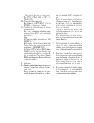 – Para autores diversos, no mesmo ano:             las, com exceção da 1ª) mais dois pon-
     Ex.: (STEIN; VANELLI, 1986) ou STEIN e VA-         tos.
     NELLI (1986)                                       Devem ser encaminhadas numeradas, em
5.2. Pela instituição responsável                       folhas separadas, com a devida legenda e
     Ex.: Segundo a ABNT (1992) a Norma                 a referência à fonte (se reproduzidas),
     10.520 é a indicada para citações.                 tendo no texto a indicação do local onde
5.3. Pelo título da publicação (caso de autores         devem ser inseridas.
     desconhecidos)                                     Importante observar que devem estar
     Ex.: ...em, enquanto a sociedade requer            confeccionadas de maneira a permitir sua
     os seus direitos (1997), foram analisados          reprodução direta.
     os critérios...                                    Obs.: quando houver no texto somente
     Obs.:                                              quadros, deve-se substituir a palavra Figu-
     1) Para informações adicionais, ver NBR            ras por Quadros.
     10.520/92.
     2) A relação bibliográfica completa das       7.   Com a publicação da revista, a Educs re-
     fontes citadas deve estar no final do texto        ceberá 10% sobre a tiragem, que será dis-
     e obedecer à NBR 6.023/2000.                       tribuída, como direito autoral, entre auto-
     3) A obra: MOTTA, Valter; HESELN, Lígia;           res e colaboradores de forma igualitária.
     GIALDI, Silvestre. Normas té-cnicas para
     apresentação de trabalhos científicos. 2.     8.   Os ensaios bibliográficos e as resenhas
     ed. ver. atual. aum. Porto Alegre: Missau,         devem apresentar referência completa das
     2001, subsidia casos não exemplificados            obras analisadas, indicando o número de
     nestas orientações.                                páginas de cada uma. As resenhas não
                                                        devem receber título, nem conter notas ou
6. Ilustrações                                          referências bibliográficas fora do texto.
6.1. Figuras (mapas, diagramas, organogramas,
     quadros, fotografias, gráficos, fluxogra-     9.   O envio de manuscrito implica a cessão
     mas, etc.):                                        de direitos autorais e de publicação à Re-
     Devem ter legenda clara e concisa e pre-           vista. Essa não se compromete em devol-
     cedida da palavra figura (letras minúscu-          ver as colaborações recebidas.
 