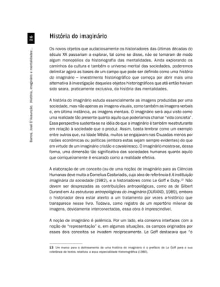 História do imaginário
                                 $


                                                                  Os novos objetos que audaciosamente os historiadores das últimas décadas do
Barros, José D’Assunção. História, imaginário e mentalidades:..




                                                                  século XX passariam a explorar, tal como se disse, não se tornaram de modo
                                                                  algum monopólios da historiografia das mentalidades. Ainda explorando os
                                                                  caminhos da cultura e também o universo mental das sociedades, poderemos
                                                                  delimitar agora as bases de um campo que pode ser definido como uma história
                                                                  do imaginário – investimento historiográfico que começa por abrir mais uma
                                                                  alternativa à investigação daqueles objetos historiográficos que até então haviam
                                                                  sido seara, praticamente exclusiva, da história das mentalidades.

                                                                  A história do imaginário estuda essencialmente as imagens produzidas por uma
                                                                  sociedade, mas não apenas as imagens visuais, como também as imagens verbais
                                                                  e, em última instância, as imagens mentais. O imaginário será aqui visto como
                                                                  uma realidade tão presente quanto aquilo que poderíamos chamar “vida concreta”.
                                                                  Essa perspectiva sustenta-se na idéia de que o imaginário é também reestruturante
                                                                  em relação à sociedade que o produz. Assim, basta lembrar como um exemplo
                                                                  entre outros que, na Idade Média, muitos se engajaram nas Cruzadas menos por
                                                                  razões econômicas ou políticas (embora estas sejam sempre evidentes) do que
                                                                  em virtude de um imaginário cristão e cavaleiresco. O imaginário mostra-se, dessa
                                                                  forma, uma dimensão tão significativa das sociedades humanas quanto aquilo
                                                                  que corriqueiramente é encarado como a realidade efetiva.

                                                                  A elaboração de um conceito (ou de uma noção) de imaginário para as Ciências
                                                                  Humanas deve muito a Cornelius Castoriadis, cuja obra de referência é A instituição
                                                                  imaginária da sociedade (1982), e a historiadores como Le Goff e Duby.13 Não
                                                                  devem ser desprezadas as contribuições antropológicas, como as de Gilbert
                                                                  Durand em As estruturas antropológicas do imaginário (DURAND, 1989), embora
                                                                  o historiador deva estar atento a um tratamento por vezes a-histórico que
                                                                  transparece nesse livro. Todavia, como registro de um repertório milenar de
                                                                  imagens, devidamente interconectadas, essa obra é imprescindível.

                                                                  A noção de imaginário é polêmica. Por um lado, ela conserva interfaces com a
                                                                  noção de “representação” e, em algumas situações, os campos originados por
                                                                  esses dois conceitos se invadem reciprocamente. Le Goff destacava que “o


                                                                  13 Um marco para o delineamento de uma história do imaginário é o prefácio de Le Goff para a sua
                                                                  coletânea de textos relativos a essa especialidade historiográfica (1980).
 