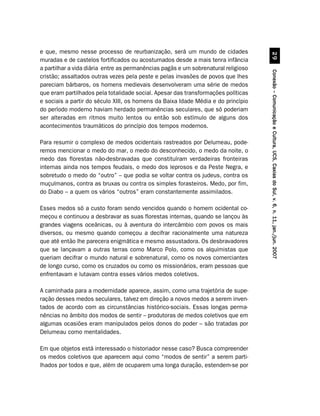 e que, mesmo nesse processo de reurbanização, será um mundo de cidades




                                                                                              '
muradas e de castelos fortificados ou acostumados desde a mais tenra infância
a partilhar a vida diária entre as permanências pagãs e um sobrenatural religioso




                                                                                    Conexão – Comunicação e Cultura, UCS, Caxias do Sul, v. 6, n. 11, jan./jun. 2007
cristão; assaltados outras vezes pela peste e pelas invasões de povos que lhes
pareciam bárbaros, os homens medievais desenvolveram uma série de medos
que eram partilhados pela totalidade social. Apesar das transformações políticas
e sociais a partir do século XIII, os homens da Baixa Idade Média e do princípio
do período moderno haviam herdado permanências seculares, que só poderiam
ser alteradas em ritmos muito lentos ou então sob estímulo de alguns dos
acontecimentos traumáticos do princípio dos tempos modernos.

Para resumir o complexo de medos ocidentais rastreados por Delumeau, pode-
remos mencionar o medo do mar, o medo do desconhecido, o medo da noite, o
medo das florestas não-desbravadas que constituíram verdadeiras fronteiras
internas ainda nos tempos feudais, o medo dos leprosos e da Peste Negra, e
sobretudo o medo do “outro” – que podia se voltar contra os judeus, contra os
muçulmanos, contra as bruxas ou contra os simples forasteiros. Medo, por fim,
do Diabo – a quem os vários “outros” eram constantemente assimilados.

Esses medos só a custo foram sendo vencidos quando o homem ocidental co-
meçou e continuou a desbravar as suas florestas internas, quando se lançou às
grandes viagens oceânicas, ou à aventura do intercâmbio com povos os mais
diversos, ou mesmo quando começou a decifrar racionalmente uma natureza
que até então lhe parecera enigmática e mesmo assustadora. Os desbravadores
que se lançavam a outras terras como Marco Polo, como os alquimistas que
queriam decifrar o mundo natural e sobrenatural, como os novos comerciantes
de longo curso, como os cruzados ou como os missionários, eram pessoas que
enfrentavam e lutavam contra esses vários medos coletivos.

A caminhada para a modernidade aparece, assim, como uma trajetória de supe-
ração desses medos seculares, talvez em direção a novos medos a serem inven-
tados de acordo com as circunstâncias histórico-sociais. Essas longas perma-
nências no âmbito dos modos de sentir – produtoras de medos coletivos que em
algumas ocasiões eram manipulados pelos donos do poder – são tratadas por
Delumeau como mentalidades.

Em que objetos está interessado o historiador nesse caso? Busca compreender
os medos coletivos que aparecem aqui como “modos de sentir” a serem parti-
lhados por todos e que, além de ocuparem uma longa duração, estendem-se por
 