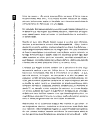 todos os espaços – não a uma pequena aldeia, ou sequer à França, mas ao
                                 !
                                                                  Ocidente cristão. Mais ainda, esses modos de sentir atravessam as classes,
                                                                  passam a se insinuar na análise do historiador como elementos constituintes da
Barros, José D’Assunção. História, imaginário e mentalidades:..




                                                                  estrutura mental dos homens de toda uma época.

                                                                  Um historiador do imaginário estaria menos interessado nesses modos coletivos
                                                                  de sentir do que nas imagens socialmente produzidas, mesmo que em alguns
                                                                  casos essas imagens sejam produzidas por padrões coletivos de sentimento e
                                                                  de sensibilidade.

                                                                  Quando um autor como Claude Kappler escreve a sua obra sobre Monstros,
                                                                  demônios e encantamentos no fim da Idade Média (KAPPLER , 1994) – portanto
                                                                  abordando um recorte análogo e objetos muito próximos dos de Jean Delumeau –
                                                                  está muito particularmente interessado nas imagens e nos seus usos, no inventário
                                                                  de fenômenos prodigiosos que assaltam a imaginação dos homens medievais, na
                                                                  tipologia de monstros que se espalha pelos seus bestiários e que têm algo a dizer
                                                                  sobre o contexto social em que foram produzidas, nas visões cosmográficas a
                                                                  partir das quais eram estabelecidas representações da Terra e do Universo, trazendo
                                                                  o Paraíso para um ponto qualquer no Oriente ou no topo do mundo.

                                                                  É verdade que Kappler trabalha também com a perspectiva de uma longa
                                                                  permanência medieval, e por isso dialoga, em um de seus capítulos, com a
                                                                  história das mentalidades. Mas isso é circunstancial ao seu objeto – já que,
                                                                  conforme veremos, as imagens, as cosmovisões e os símbolos podem ser
                                                                  produzidos também por circunstâncias políticas, por necessidades sociais e até
                                                                  locais, por artimanhas da poesia e da literatura, por arquitetura política pensada
                                                                  ou intuída, ou podem mesmo ser ocasionadas por grandes eventos que caem
                                                                  como raios na vida das sociedades. Durante o período Nazista, na Alemanha do
                                                                  século XX, por exemplo, um rico imaginário foi construído em poucas décadas
                                                                  em torno da suástica, da imagem do super-homem de raça pura, da simbologia
                                                                  do Reich e do papel do Führer no centro ou no topo desse imaginário político, um
                                                                  imaginário que aflora repentinamente, mesmo que recolhendo materiais seculares
                                                                  como as idéias pan-germanistas e as hostilizações anti-semitas.

                                                                  Mas deixemos por ora os demônios do século XX e voltemos aos de Kappler – ao
                                                                  seu imaginário de monstros, demônios e encantamentos da Idade Média. Que
                                                                  esse historiador está embriagado de imagens nas suas motivações historiográficas
                                                                  fica bem claro nas primeiras frases de seu trabalho. Ele nos conta que a idéia de
                                                                  seu livro germinou da contemplação das pinturas de Jerônimo Bosch – pintor
 