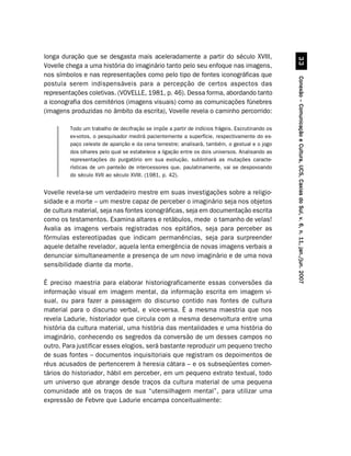 longa duração que se desgasta mais aceleradamente a partir do século XVIII,




                                                                                                           !!
Vovelle chega a uma história do imaginário tanto pelo seu enfoque nas imagens,
nos símbolos e nas representações como pelo tipo de fontes iconográficas que




                                                                                                 Conexão – Comunicação e Cultura, UCS, Caxias do Sul, v. 6, n. 11, jan./jun. 2007
postula serem indispensáveis para a percepção de certos aspectos das
representações coletivas. (VOVELLE, 1981, p. 46). Dessa forma, abordando tanto
a iconografia dos cemitérios (imagens visuais) como as comunicações fúnebres
(imagens produzidas no âmbito da escrita), Vovelle revela o caminho percorrido:

         Todo um trabalho de decifração se impõe a partir de indícios frágeis. Escrutinando os
         ex-votos, o pesquisador medirá pacientemente a superfície, respectivamente do es-
         paço celeste de aparição e da cena terrestre; analisará, também, o gestual e o jogo
         dos olhares pelo qual se estabelece a ligação entre os dois universos. Analisando as
         representações do purgatório em sua evolução, sublinhará as mutações caracte-
         rísticas de um panteão de intercessores que, paulatinamente, vai se despovoando
         do século XVII ao século XVIII. (1981, p. 42).


Vovelle revela-se um verdadeiro mestre em suas investigações sobre a religio-
sidade e a morte – um mestre capaz de perceber o imaginário seja nos objetos
de cultura material, seja nas fontes iconográficas, seja em documentação escrita
como os testamentos. Examina altares e retábulos, mede o tamanho de velas!
Avalia as imagens verbais registradas nos epitáfios, seja para perceber as
fórmulas estereotipadas que indicam permanências, seja para surpreender
aquele detalhe revelador, aquela lenta emergência de novas imagens verbais a
denunciar simultaneamente a presença de um novo imaginário e de uma nova
sensibilidade diante da morte.

É preciso maestria para elaborar historiograficamente essas conversões da
informação visual em imagem mental, da informação escrita em imagem vi-
sual, ou para fazer a passagem do discurso contido nas fontes de cultura
material para o discurso verbal, e vice-versa. É a mesma maestria que nos
revela Ladurie, historiador que circula com a mesma desenvoltura entre uma
história da cultura material, uma história das mentalidades e uma história do
imaginário, conhecendo os segredos da conversão de um desses campos no
outro. Para justificar esses elogios, será bastante reproduzir um pequeno trecho
de suas fontes – documentos inquisitoriais que registram os depoimentos de
réus acusados de pertencerem à heresia cátara – e os subseqüentes comen-
tários do historiador, hábil em perceber, em um pequeno extrato textual, todo
um universo que abrange desde traços da cultura material de uma pequena
comunidade até os traços de sua “utensilhagem mental”, para utilizar uma
expressão de Febvre que Ladurie encampa conceitualmente:
 