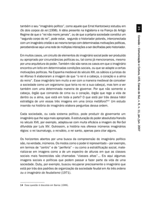 também o seu “imaginário político”, como aquele que Ernst Kantorowicz estudou em




                                                                                                   !#
Os dois corpos do rei (1998). A idéia presente na Inglaterra e na França do Antigo
Regime de que o “rei não morre jamais”, ou de que a própria sociedade constitui um




                                                                                         Conexão – Comunicação e Cultura, UCS, Caxias do Sul, v. 6, n. 11, jan./jun. 2007
“segundo corpo do rei”, pode estar, segundo o historiador polonês, interconectada
com um imaginário cristão e ao mesmo tempo com determinadas motivações políticas,
percebendo-se aqui uma rede de múltiplas interações a ser decifradas pelo historiador.

Em muitos casos, um circuito de elementos do imaginário social pode ser produzido
ou apropriado por circunstâncias políticas ou, tal como já mencionamos, mesmo
por uma arquitetura do poder. Também não são raros os casos em que o imaginário
encontra um leito em determinadas condições sociais, ou que se adapte a certas
motivações políticas. Na Espanha medieval do século XIII, os sábios e juristas do
rei Afonso X elaboraram a imagem de que “o rei é a cabeça, o coração e a alma
do reino”. Esse imaginário tem muito a ver com a maneira medieval de conceber
a sociedade como um organismo (que teria no rei a sua cabeça), mas tem a ver
também com uma determinada maneira de governar. Por que não somente a
cabeça, órgão que comanda de cima ou o coração, órgão que rege a vida de
dentro ou a alma, que está em toda a parte? O que está por trás dessa hábil
estratégia de unir essas três imagens em uma única metáfora?14 Um estudo
inserido na história do imaginário elabora perguntas dessa ordem.

Cada sociedade, ou cada sistema político, pode produzir do governante um
imaginário que lhe seja mais apropriado. À estruturação do poder absolutista francês
no século XVII, por exemplo, adaptou-se com muita eficácia a imagem do Rei-Sol
difundida por Luís XIV. Outrossim, a história nos oferece inúmeros imaginários
régios: o rei taumaturgo, o rei-sábio, o rei santo, apenas para citar alguns.

Os horizontes abertos por uma busca da compreensão do imaginário político
são, na verdade, inúmeros. Os modos como o poder é representado – por exemplo,
em termos de “centro” e de “periferia” – ou como a estratificação social, mate-
rializa-se em imagens como a de um espectro de alturas em que as classes
sociais mais favorecidas são chamadas “classes altas”... Eis aqui algumas
imagens sociais e políticas que podem passar a fazer parte da vida de uma
sociedade. Duby, por exemplo, buscou recuperar precisamente o imaginário que
está por trás dos padrões de organização da sociedade feudal em As três ordens
ou o imaginário do feudalismo (1971).


14 Essa questão é discutida em Barros (1999).
 