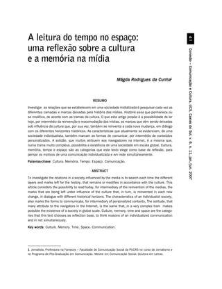 A leitura do tempo no espaço:
uma reflexão sobre a cultura




                                                                                                           Conexão – Comunicação e Cultura, UCS, Caxias do Sul, v. 6, n. 11, jan./jun. 2007
e a memória na mídia

                                                               Mágda Rodrigues da Cunha1



                                              RESUMO
Investigar as relações que se estabelecem em uma sociedade midiatizada é pesquisar cada vez as
diferentes camadas e marcas deixadas pela história das mídias. História essa que permanece ou
se modifica, de acordo com as tramas da cultura. O que este artigo propõe é a possibilidade de ler
hoje, por intermédio da reinvenção e reacomodação das mídias, as marcas que vêm sendo deixadas
sob influência da cultura que, por sua vez, também se reinventa a cada nova mudança, em diálogo
com os diferentes horizontes históricos. As características que atualmente se evidenciam, de uma
sociedade individualista, também marcam as formas de comunicar, por intermédio de conteúdos
personalizados. A solidão, que muitos atribuem aos navegadores na internet, é a mesma que,
numa trama muito complexa, possibilita a existência de uma sociedade em escala global. Cultura,
memória, tempo e espaço são as categorias que este texto elege como base de reflexão, para
pensar os motivos de uma comunicação individualizada e em rede simultaneamente.
Palavras-chave Cultura. Memória. Tempo. Espaço. Comunicação.
Palavras-chave:

                                              ABSTRACT
To investigate the relations in a society influenced by the media is to search each time the different
layers and marks left for the history, that remains or modifies in accordance with the culture. This
article considers the possibility to read today, for intermediary of the reinvention of the medias, the
marks that are being left under influence of the culture that, in turn, is reinvented in each new
change, in dialogue with different historical horizons. The characteristics of an individualist society,
also marks the forms to communicate, for intermediary of personalized contents. The solitude, that
many attribute to the navigators in the Internet, is the same that, in a very complex tram makes
possible the existence of a society in global scale. Culture, memory, time and space are the catego-
ries that this text chooses as reflection base, to think reasons of an individualized communication
and in net simultaneously.
Key words Culture. Memory. Time. Space. Communication.
    words:




1 Jornalista. Professora na Famecos – Faculdade de Comunicação Social da PUCRS no curso de Jornalismo e
no Programa de Pós-Graduação em Comunicação. Mestre em Comunicação Social. Doutora em Letras.
 