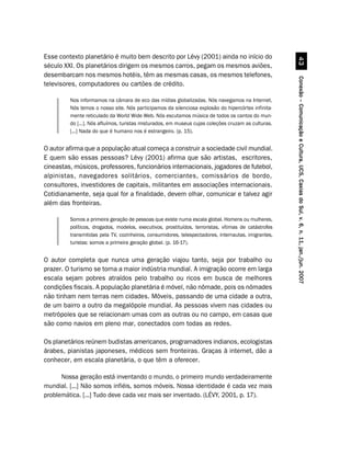 Esse contexto planetário é muito bem descrito por Lévy (2001) ainda no início do




                                                                                                                 !
século XXI. Os planetários dirigem os mesmos carros, pegam os mesmos aviões,
desembarcam nos mesmos hotéis, têm as mesmas casas, os mesmos telefones,




                                                                                                       Conexão – Comunicação e Cultura, UCS, Caxias do Sul, v. 6, n. 11, jan./jun. 2007
televisores, computadores ou cartões de crédito.

         Nos informamos na câmara de eco das mídias globalizadas. Nós navegamos na Internet.
         Nós temos o nosso site. Nós participamos da silenciosa explosão do hipercórtex infinita-
         mente reticulado da World Wide Web. Nós escutamos música de todos os cantos do mun-
         do [...]. Nós afluímos, turistas misturados, em museus cujas coleções cruzam as culturas.
         [...] Nada do que é humano nos é estrangeiro. (p. 15).


O autor afirma que a população atual começa a construir a sociedade civil mundial.
E quem são essas pessoas? Lévy (2001) afirma que são artistas, escritores,
cineastas, músicos, professores, funcionários internacionais, jogadores de futebol,
alpinistas, navegadores solitários, comerciantes, comissários de bordo,
consultores, investidores de capitais, militantes em associações internacionais.
Cotidianamente, seja qual for a finalidade, devem olhar, comunicar e talvez agir
além das fronteiras.

         Somos a primeira geração de pessoas que existe numa escala global. Homens ou mulheres,
         políticos, drogados, modelos, executivos, prostituídos, terroristas, vítimas de catástrofes
         transmitidas pela TV, cozinheiros, consumidores, telespectadores, internautas, imigrantes,
         turistas: somos a primeira geração global. (p. 16-17).


O autor completa que nunca uma geração viajou tanto, seja por trabalho ou
prazer. O turismo se torna a maior indústria mundial. A imigração ocorre em larga
escala sejam pobres atraídos pelo trabalho ou ricos em busca de melhores
condições fiscais. A população planetária é móvel, não nômade, pois os nômades
não tinham nem terras nem cidades. Móveis, passando de uma cidade a outra,
de um bairro a outro da megalópole mundial. As pessoas vivem nas cidades ou
metrópoles que se relacionam umas com as outras ou no campo, em casas que
são como navios em pleno mar, conectados com todas as redes.

Os planetários reúnem budistas americanos, programadores indianos, ecologistas
árabes, pianistas japoneses, médicos sem fronteiras. Graças à internet, dão a
conhecer, em escala planetária, o que têm a oferecer.

      Nossa geração está inventando o mundo, o primeiro mundo verdadeiramente
mundial. [...] Não somos infiéis, somos móveis. Nossa identidade é cada vez mais
problemática. [...] Tudo deve cada vez mais ser inventado. (LÉVY, 2001, p. 17).
 