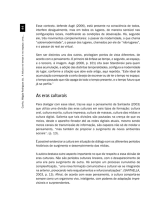 Esse contexto, defende Augé (2006), está presente na consciência de todos,
                                  
                                                                    interfere desigualmente, mas em todos os lugares, de maneira sensível nas
                                                                    configurações locais, modificando as condições de observação. Há, segundo
Cunha, Mágda Rodrigues da. A leitura no tempo e no espaço: uma...




                                                                    ele, três movimentos complementares: o passar da modernidade, o que chama
                                                                    “sobremodernidade”, o passar dos lugares, chamados por ele de “não-lugares”,
                                                                    e o passar do real ao virtual.

                                                                    Sem ser distintos uns dos outros, privilegiam pontos de vista diferentes, de
                                                                    acordo com o pensamento. O primeiro dá ênfase ao tempo, o segundo, ao espaço,
                                                                    e o terceiro, à imagem. Augé (2006, p. 101) cita Jean Starobinski para quem
                                                                    essa acumulação, a adição das distintas temporalidades, configura a modernidade
                                                                    do lugar, conforme a citação que abre este artigo, aqui repetida. “Este ideal de
                                                                    acumulação corresponde a certo desejo de escrever ou de ler o tempo no espaço:
                                                                    o tempo passado que não apaga do todo o tempo presente, e o tempo futuro que
                                                                    já se perfila.”


                                                                    As eras culturais
                                                                    Para dialogar com esse ideal, traz-se aqui o pensamento de Santaella (2003)
                                                                    que utiliza uma divisão das eras culturais em seis tipos de formação: cultura
                                                                    oral, cultura escrita, cultura impressa, cultura de massas, cultura das mídias e
                                                                    cultura digital. Salienta que tais divisões são pautadas na crença de que os
                                                                    meios, desde o aparelho fonador até as redes digitais atuais, mesmo sendo
                                                                    meros canais de transmissão de informação, são capazes não só de moldar o
                                                                    pensamento, “mas também de propiciar o surgimento de novos ambientes
                                                                    sociais”. (p. 13).

                                                                    É possível evidenciar a cultura em situação de diálogo com os diferentes períodos
                                                                    históricos de surgimento e desenvolvimento das mídias.

                                                                    A autora destaca outro aspecto importante no que diz respeito a essa divisão de
                                                                    eras culturais. Não são períodos culturais lineares, com o desaparecimento de
                                                                    uma era para surgimento de outra. Há sempre um processo cumulativo de
                                                                    complexificação, “uma nova formação comunicativa e cultural vai se integrando
                                                                    na anterior, provocando nela reajustamentos e refuncionalizações”. (SANTAELLA,
                                                                    2003, p. 13). Afinal, de acordo com esse pensamento, a cultura comporta-se
                                                                    sempre como um organismo vivo, inteligente, com poderes de adaptação impre-
                                                                    visíveis e surpreendentes.
 