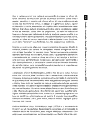 Com o “agigantamento” dos meios de comunicação de massa, no século XX,




                                                                                              #
foram crescendo as dificuldades para se estabelecer distinções claras entre o
popular, o erudito e o massivo. Até o fim do século XIX, não era tão complicado




                                                                                    Conexão – Comunicação e Cultura, UCS, Caxias do Sul, v. 6, n. 11, jan./jun. 2007
quanto hoje determinar as formas, os códigos e os gêneros da cultura. A partir
da Revolução Industrial, esse cenário se complicou com o aparecimento de meios
técnicos de produção cultural. Entretanto, entende a autora, não obstante o poder
de que se revestem, contra todos os prognósticos, os meios de massa não
levaram as formas mais tradicionais de cultura, a cultura superior, erudita, e as
culturas populares ao desaparecimento. Provocaram recomposições nos papéis,
cenários sociais e até mesmo no modo de produção dessas formas de cultura,
assim como “borraram” suas fronteiras, mas não apagaram sua existência.

Entende-se, no presente artigo, que nessa recomposição de papéis e diluição de
fronteiras, confirma-se a idéia de um palimpsesto, onde se enxergam as marcas
mais antigas “borradas” na base das novas. Falar em permanência ou desapa-
recimento de mídias é desconsiderar, muitas vezes, o que realmente se mantém:
a demanda social por comunicar. O que se evidencia ao investigar a História é
uma reinvenção permanente dos meios usados para comunicar. Confirmando a
idéia de um palimpsesto, a sociedade se comunica hoje em formatos desenvolvi-
dos por ela mesma, numa construção baseada em perguntas e respostas que
resultaram no aperfeiçoamento dos meios.

A explicação, entende Santaella (2003), está no fato de que a cultura humana
existe num continuum, ela é cumulativa, não no sentido linear, mas de interação
incessante de tradição e mudança, persistência e transformação. O entendimento
de que uma novidade não termina com a outra, mas gera transformações, confirma
o objetivo deste texto, de investigar os meios e as camadas culturais nas quais
estão inseridos, considerando a possibilidade de ler cada um deles por intermédio
das marcas históricas. Os meios e suas adaptações ou reinvenções influenciam
e são influenciados pela cultura e transformam-se a partir dos suportes tecno-
lógicos moldados pela própria cultura, mantendo as diversas linguagens em sua
base de existência. A tecnologia que dá suporte à produção cinematográfica,
exemplifica Santaella (2003), pode mudar, mas não muda a linguagem que foi
inventada pelo cinema.

Considerando esse tempo lido no espaço, Augé (2006) traz o pensamento de
Benjamin que vê, na arquitetura das passagens parisienses, um prefiguração da
cidade do século XX. Por acúmulo, essa imagem do espaço corresponde a uma
progressão, a uma imagem do tempo como progresso. O autor cita ainda o pen-
 