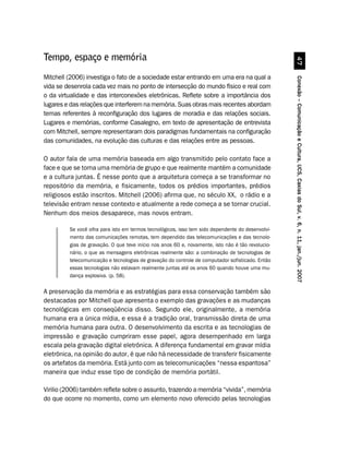Tempo, espaço e memória




                                                                                                             %
Mitchell (2006) investiga o fato de a sociedade estar entrando em uma era na qual a




                                                                                                   Conexão – Comunicação e Cultura, UCS, Caxias do Sul, v. 6, n. 11, jan./jun. 2007
vida se desenrola cada vez mais no ponto de intersecção do mundo físico e real com
o da virtualidade e das interconexões eletrônicas. Reflete sobre a importância dos
lugares e das relações que interferem na memória. Suas obras mais recentes abordam
temas referentes à reconfiguração dos lugares de moradia e das relações sociais.
Lugares e memórias, conforme Casalegno, em texto de apresentação de entrevista
com Mitchell, sempre representaram dois paradigmas fundamentais na configuração
das comunidades, na evolução das culturas e das relações entre as pessoas.

O autor fala de uma memória baseada em algo transmitido pelo contato face a
face e que se torna uma memória de grupo e que realmente mantém a comunidade
e a cultura juntas. É nesse ponto que a arquitetura começa a se transformar no
repositório da memória, e fisicamente, todos os prédios importantes, prédios
religiosos estão inscritos. Mitchell (2006) afirma que, no século XX, o rádio e a
televisão entram nesse contexto e atualmente a rede começa a se tornar crucial.
Nenhum dos meios desaparece, mas novos entram.

         Se você olha para isto em termos tecnológicos, isso tem sido dependente do desenvolvi-
         mento das comunicações remotas, tem dependido das telecomunicações e das tecnolo-
         gias de gravação. O que teve início nos anos 60 e, novamente, isto não é tão revolucio-
         nário, o que as mensagens eletrônicas realmente são: a combinação de tecnologias de
         telecomunicação e tecnologias de gravação do controle de computador sofisticado. Então
         essas tecnologias não estavam realmente juntas até os anos 60 quando houve uma mu-
         dança explosiva. (p. 58).

A preservação da memória e as estratégias para essa conservação também são
destacadas por Mitchell que apresenta o exemplo das gravações e as mudanças
tecnológicas em conseqüência disso. Segundo ele, originalmente, a memória
humana era a única mídia, e essa é a tradição oral, transmissão direta de uma
memória humana para outra. O desenvolvimento da escrita e as tecnologias de
impressão e gravação cumpriram esse papel, agora desempenhado em larga
escala pela gravação digital eletrônica. A diferença fundamental em gravar mídia
eletrônica, na opinião do autor, é que não há necessidade de transferir fisicamente
os artefatos da memória. Está junto com as telecomunicações “nessa espantosa”
maneira que induz esse tipo de condição de memória portátil.

Virilio (2006) também reflete sobre o assunto, trazendo a memória “vivida”, memória
do que ocorre no momento, como um elemento novo oferecido pelas tecnologias
 