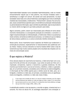 hipermodernidade baseada numa sociedade hiperindividualista, onde se investe




                                                                                                             '
emocionalmente naquilo que é mais próximo, nos vínculos fundados sobre a
semelhança e a origem em comum. De acordo com esse pensamento, na atual




                                                                                                   Conexão – Comunicação e Cultura, UCS, Caxias do Sul, v. 6, n. 11, jan./jun. 2007
sociedade nasce toda uma cultura hedonista e psicologista que incita à satisfação
imediata das necessidades, enaltecendo o “florescimento” pessoal. Na comunica-
ção, essas características apontam para uma tendência à produção individualizada
ou personalizada de informação, seja no âmbito da publicidade, seja no do jornalismo
ou mesmo dentro da lógica em que todos produzem para todos.

Alguns conceitos, porém, devem ser relacionados para reflexão em torno desse
momento individualista e a conseqüente produção de conteúdos: o conceito e a
origem da personalização ou individualização, a história das mídias e sua presença
neste contexto, tornando-se evidências do processo, na medida em que os hábitos
de leitura dessa audiência ou a cultura construída interfere diretamente.

Nesse ponto, faz-se importante buscar aspectos da História que evidenciam a
construção do processo, especialmente no relacionamento das audiências com
as mídias. Todavia, torna-se relevante na mesma medida refletir sobre o tipo de
isolamento que hoje muitos autores propõe como resultado das relações com os
meios de comunicação social.


O que registra a História?
Cinco séculos depois do nascimento da imprensa, o rádio tenta fazer com a voz,
essa forma tão primitiva de comunicação, o que antes só podia ser feito com a
impressão: armazená-la, repeti-la e transmiti-la a grandes distâncias. Os três
inventos que transformam o uso da voz humana, o telefone, o rádio e o gravador,
são, em um primeiro momento, concebidos como melhorias no sistema telegráfico.
A informação de Pool (1992) aponta para o âmbito social do rádio, pois, se o
fonógrafo, o telefone e o rádio são, em princípio, concebidos como um aperfeiçoa-
mento da telegrafia, o telefone e o rádio são meios irmãos.

         O que surge como emissão de rádio é um meio de massas irreversível, que dá a alguns
         poucos produtores das capitais um modo de dirigir-se a toda a nação. É um instrumento
         que se escuta sozinho ou com a família. É o companheiro das horas solitárias, as drogas
         dos que não tinham amigos. (POOL, 1992, p. 84).


A radiodifusão substitui o bar da esquina, a reunião na igreja, a banda local ou o
concerto. No início do século XX, os sociólogos descrevem uma civilização ur-
 