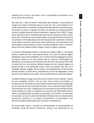existente com a leitura e ele mesmo, com a consolidação da televisão, vai se




                                                                                                  #
tornar ainda mais individual.




                                                                                        Conexão – Comunicação e Cultura, UCS, Caxias do Sul, v. 6, n. 11, jan./jun. 2007
Nos anos 60, o rádio da família é destronado pela televisão. A transmissão de
imagens por ondas é conhecida desde os anos 30, mas a curta distância e em
caráter experimental. O transistor na televisão também permite a redução do peso,
do volume e do preço. O ingresso do rádio e da televisão no universo doméstico
constitui mutação social de primeira importância, segundo Prost (1992). O espe-
táculo familiar da tevê é complementado pela escuta individual do rádio. Juntos,
esses dois momentos de comunicação podem ocupar grande parte do tempo da
vida privada. A informação passa a ser dominada pelo rádio e pela tevê. A imprensa
já não impera e ocupa as lacunas dos meios audiovisuais, com informações mais
aprofundadas, especializadas ou locais. As ondas prevalecem sobre a imprensa,
porque são mais rápidas e podem chegar a todos os lugares e pessoas.

O consumo individualizado também é descrito por Chartier (1998, p. 13) quando
aborda a história do livro e dos próprios jornais. Se o texto era lido por alguém
alfabetizado, para muitos analfabetos, em uma fase inicial da propagação da escrita,
ele passou, depois de um certo período para um consumo individualizado nas
bibliotecas, em voz baixa ou somente pelo correr dos olhos. Nos séculos XVII e XVIII,
um jornal não tem uma estrutura diferente daquela do livro. Quando adquire um
grande formato e uma distribuição ampla, ocorre uma atitude mais livre, ele é
carregado, dobrado, rasgado, lido por muitos, mas individualmente. O leitor da tela,
descreve Chartier, de certa forma, assemelha-se ao leitor da Antiguidade. O texto
que ele lê corre diante de seus olhos. “Ele é simultaneamente esses dois leitores.”

A solidão referida por Augé e por tantos outros autores merece reflexão. Trata-se
de uma navegação solitária, mas em rede. Nunca tantas comunidades se
constituíram por intermédio da possibilidade proporcionada pela tecnologia digi-
tal. Em tudo isso há uma conjunção de fatores, como citado por Castells (2003).
Três processos se uniram, inaugurando uma nova estrutura social predominante-
mente baseada em redes: as exigências da economia por flexibilidade adminis-
trativa e por globalização do capital, da produção e do comércio; as demandas
da sociedade, em que os valores da liberdade individual e da comunicação aberta
tornaram-se supremos; e os avanços extraordinários na computação e nas
telecomunicações possibilitados pela revolução microeletrônica.

Na comunicação social, o conceito de individualização ou personalização de
conteúdos, ainda não descrito claramente, começa a ser desenhado em um
 