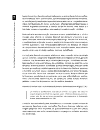 horizonte que viveu durante muitos anos baseado na segmentação de informações,
                                  #
                                                                    relacionada aos meios convencionais, com finalidades especialmente comerciais.
                                                                    As tecnologias digitais oferecem a possibilidade de personalizar, chegando ao extre-
Cunha, Mágda Rodrigues da. A leitura no tempo e no espaço: uma...




                                                                    mo da individualização. Os meios, acostumados a falar para as grandes massas, a
                                                                    informar as grandes audiências, a exemplo do que foi descrito sobre o rádio e a
                                                                    televisão, encaram um paradoxo: a demanda por uma informação individual.

                                                                    Personalização em comunicação entende-se como a possibilidade de o público
                                                                    interagir sobre a forma e o conteúdo do jornal, para consumir unicamente o que
                                                                    quer e como quer, dentro dos limites da própria tecnologia. Incluem-se aí as notícias,
                                                                    o recebimento de um jornal a la carte, o recebimento de newsletters ou mensagens
                                                                    com fins publicitários. Mas outras questões começam a ter destaque em relação
                                                                    ao comportamento dos meios habituados a uma produção massiva, especialmente
                                                                    quanto à impressão em larga escala ou mesmo a radiodifusão.

                                                                    A energização das redes provocada pela internet leva a recepção, até então tratada
                                                                    apenas como tal, a se apropriar de possibilidades tecnológicas narrativas, gerando
                                                                    iniciativas hoje evidenciadas especialmente pelos blogs e comunidades virtuais.
                                                                    Isso resulta em uma personalização de conteúdos e coincide ou responde a uma
                                                                    tendência de individualização exacerbada, que não começou agora, mas vem sendo
                                                                    lapidada no coração da história do desenvolvimento das mídias. Registrar, preservar
                                                                    a memória, comunicar, ocupar o espaço da cidadania global, ler o tempo no espaço,
                                                                    todos esses são fatores que coexistem no atual contexto. Pode-se afirmar que
                                                                    tanto para as tecnologias de comunicação, como para a identidade dos sujeitos,
                                                                    nunca um horizonte histórico reuniu, em continuum, tantas marcas de tantos
                                                                    períodos. A memória do passado é também vivida e observada.

                                                                    O território em que vive a humanidade atualmente é como descreve Augé (2006):

                                                                             Um universo de reconhecimento, onde cada um conhece o seu lugar e o dos outros, um
                                                                             conjunto de pontos de referências espaciais, sociais e históricos: todos os que se reco-
                                                                             nhecem neles têm algo em comum, compartilham algo, independente da desigualdade
                                                                             de suas respectivas situações. (p. 108).


                                                                    A reflexão aqui realizada não pode, considerando o contexto e a própria reinvenção
                                                                    permanente da cultura, propor conclusões. Não é novo dizer que cada vez mais
                                                                    surgem perguntas e não respostas. Os questionamentos de Lucien Sfez (2006)
                                                                    soam adequados para um fechamento baseado em perguntas e dúvidas a respeito
                                                                    das tendências.
 