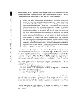 que se possa rir ou para que se possa apreender o sentido no vasto campo lacunar
                                             #
                                                                                         instalado pelo chiste. Assim, nos termos desta teoria da arte, que vincula a História
                                                                                         à Psicanálise, há um inconsciente da obra que deve ser investigado.3
Noronha, Marcio Pizarro. Do FORT-DA da arte ao corpo-obra. [É possível uma estética...




                                                                                                     Embora possa parecer uma comparação extravagante, a arte tem muito em comum com os
                                                                                                     chistes. Nos anos em que as abordagens psicanalíticas tendiam a focalizar redutoramente
                                                                                                     os detalhes biográficos, Gombrich sugeriu, certa vez, que o melhor lugar na obra de Freud a
                                                                                                     partir do qual dever-se-ia começar a pensar sobre arte era o seu livro sobre o chiste. Para
                                                                                                     Freud, um chiste apoiava-se na complicada mistura de uma mensagem ou “tendência”
                                                                                                     (hostil, sexual, etc.) e as estruturas formais da linguagem, os mecanismos lingüísticos que
                                                                                                     dariam ao chiste sua forma. Um trocadilho ou chiste de duplo sentido apóia-se, por exem-
                                                                                                     plo, no que uma linguagem tem a oferecer em termos de semelhanças entre palavras.
                                                                                                     Esses recursos da linguagem podem ser explorados ou destacados pela pessoa que conta
                                                                                                     o chiste, mas não são inventados como tal. De modo análogo, uma obra de arte poderia ter
                                                                                                     uma “mensagem” ou “conteúdo” talvez ligado à biografia do artista, mas, crucialmente,
                                                                                                     isso seria moldado, configurado e estruturado pela sintaxe formal da linguagem contempo-
                                                                                                     rânea da arte. Em lugar de ver a forma artística como sendo meramente o vínculo do
                                                                                                     pensamento inconsciente do artista, Gombrich argumentou que a teoria freudiana dos chis-
                                                                                                     tes mostrou como, em suas palavras, “é freqüentemente o invólucro que determina o con-
                                                                                                     teúdo... O código gera a mensagem. (LEADER, 2005, p. 70-71).


                                                                                         Psicanalistas como Jones (teoria do simbolismo), Segal e Winnicott (enfatizando
                                                                                         o teórico dos objetos transicionais e os estudos do jogo), dentre outros, também
                                                                                         produziram importantes contribuições ao campo da reflexão artística e nas relações
                                                                                         entre arte e psiquismo. Michel de M’Uzan (1978) designa que o personagem
                                                                                         interior e suas metamorfoses assemelham-se à plasticidade do lugar do analista.

                                                                                         Desse modo, podemos reunir algumas dessas posições da Psicanálise e da arte
                                                                                         nos seguintes conjuntos:
                                                                                         • a arte como dimensão do inconsciente do artista;
                                                                                         • a arte como dimensão do inconsciente moldado, configurado e estruturado
                                                                                           pela sintaxe formal da linguagem; e
                                                                                         • a arte (e a obra) como lugar do analista.


                                                                                         Contemporaneamente, essa problemática expande-se para os domínios das
                                                                                         relações entre arte, estética e poética para e no campo das clínicas e suas
                                                                                         teorizações – as metarreflexões nascidas na/da clínica – na contemporaneidade.


                                                                                         3 Refiro-me especialmente ao ensaio: GOMBRICH, E. H. Verbal wit as a paradigm of art: the aesthetic
                                                                                         theories of Sigmund Freud. In: WOODFIELD, Richard. The essential Gombrich. London: Phaidon Press Limited,
                                                                                         1996. p. 189-210.
 