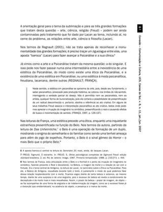 A orientação geral para o tema da sublimação e para as três grandes formações




                                                                                                                           $
que tratam desta questão – arte, ciência, religião (Freud) – podem ser ainda
contaminadas pelo tratamento que foi dado por Lacan ao tema, incluindo aí, no




                                                                                                                 Conexão – Comunicação e Cultura, UCS, Caxias do Sul, v. 6, n. 11, jan./jun. 2007
cerne do problema, as relações entre arte, ciência e filosofia (Lacan).

Nos termos de Regnault (2001), não se trata apenas de reconhecer a monu-
mentalidade das grandes formações; é preciso traçar um ziguezague entre elas, uma
aposta “barroca” (Lacan) para fazer avançar a Psicanálise e a sua clínica.6

Já vimos como a arte e a Psicanálise tratam da mesma questão: a do singular. E
isso pode nos fazer passar numa zona intermediária entre a inexistência de uma
estética da Psicanálise, do modo como existe uma ética da Psicanálise, e a
existência de uma estética em Psicanálise, ou uma estética à moda psicanalítica,
freudiana, lacaniana, dentre outras (REGNAULT; FRANÇA).

            Neste sentido, a estética em psicanálise se aproxima da arte, pois, desde seu fundamento, o
            saber psicanalítico, provocado pela produção histérica, se colocou nos limites do não-sentido,
            interrogando a verdade parcial do desejo. Não é permitida nem ao psicanalista, nem ao
            artista, qualquer forma de burocratização, pois ela cortaria a possibilidade de presentificação
            de um radical desconhecido e, portanto, aboliria a referência ao ato criativo. Em alguns de
            seus trabalhos Freud associa a interpretação psicanalítica ao ato criativo, textos onde pode-
            mos apreciar a irrupção do imaginário no simbólico, presentificando o real e causando efeitos
            de busca e movimentação de sentido. (FRANÇA, 1997, p. 136-137).


Nas leituras de França, uma estética precede uma ética, enquanto uma inquietante
estranheza presentificada na função do Belo. Nos termos da autora, partindo da
leitura de Das Unheimliche,7 o Belo é uma operação de formação de um duplo,
mostrando o enigma do semelhante e do familiar como sendo uma terrível ameaça
para além do jogo de espelhos. Portanto, o Belo é o sinal gêmeo do Horror – o
mais Belo que o próprio Belo.8

6 A aposta barroca é central na leitura do Seminário 20, mais, ainda, de Jacques Lacan.
7 FREUD, Sigmund. O estranho. In: FREUD, S. Obras psicológicas completas de Sigmund Freud: edição
standard brasileira. 2. ed. Rio de Janeiro: Imago, 1987. Primeira reimpressão: 1988. p. 233-273. v. XVII.
8 Nos termos de França, esta articulação entre o Belo e o Horrível é o ponto da irrupção do imaginário no
simbólico, fazendo presente o Real e desvelando, na Beleza, a imagem da morte e a relação do ser com a
finitude. Eis o tema central de Antígona, na leitura de Lacan, no seminário sobre a Ética na Psicanálise. Para
ele, a Beleza de Antígona, ressaltada durante todo o texto, é justamente o modo do qual podemos falar
dessa relação resplandecente com a morte. Ficamos cegos diante de tanta beleza e estamos, ao mesmo
tempo, diante de uma surpresa e de uma angústia, pois o excesso de beleza só revela a condicionante da
decrepitude e da morte mais e mais ressaltadas. Assim, o prazer da beleza – prazer de imagem, de objeto –
se faz acompanhar de uma forma de angústia e de indeterminação da imagem, como se o excesso fosse já
a distorção que emblematizará, na ausência do objeto, a presença e a marca da morte.
 