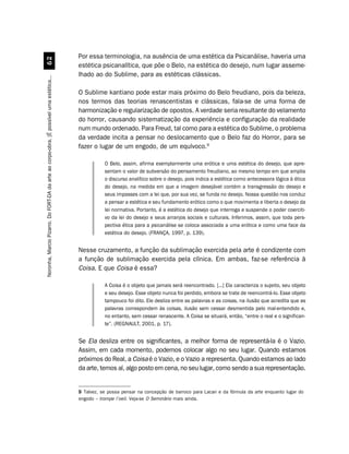 Por essa terminologia, na ausência de uma estética da Psicanálise, haveria uma
                                             $
                                                                                         estética psicanalítica, que põe o Belo, na estética do desejo, num lugar asseme-
                                                                                         lhado ao do Sublime, para as estéticas clássicas.
Noronha, Marcio Pizarro. Do FORT-DA da arte ao corpo-obra. [É possível uma estética...




                                                                                         O Sublime kantiano pode estar mais próximo do Belo freudiano, pois da beleza,
                                                                                         nos termos das teorias renascentistas e clássicas, fala-se de uma forma de
                                                                                         harmonização e regularização de opostos. A verdade seria resultante do velamento
                                                                                         do horror, causando sistematização da experiência e configuração da realidade
                                                                                         num mundo ordenado. Para Freud, tal como para a estética do Sublime, o problema
                                                                                         da verdade incita a pensar no deslocamento que o Belo faz do Horror, para se
                                                                                         fazer o lugar de um engodo, de um equívoco.9

                                                                                                    O Belo, assim, afirma exemplarmente uma erótica e uma estética do desejo, que apre-
                                                                                                    sentam o valor de subversão do pensamento freudiano, ao mesmo tempo em que amplia
                                                                                                    o discurso analítico sobre o desejo, pois indica a estética como antecessora lógica à ética
                                                                                                    do desejo, na medida em que a imagem desejável contém a transgressão do desejo e
                                                                                                    seus impasses com a lei que, por sua vez, se funda no desejo. Nossa questão nos conduz
                                                                                                    a pensar a estética e seu fundamento erótico como o que movimenta e liberta o desejo da
                                                                                                    lei normativa. Portanto, é a estética do desejo que interroga e suspende o poder coerciti-
                                                                                                    vo da lei do desejo e seus arranjos sociais e culturais. Inferimos, assim, que toda pers-
                                                                                                    pectiva ética para a psicanálise se coloca associada a uma erótica e como uma face da
                                                                                                    estética do desejo. (FRANÇA, 1997, p. 139).


                                                                                         Nesse cruzamento, a função da sublimação exercida pela arte é condizente com
                                                                                         a função de sublimação exercida pela clínica. Em ambas, faz-se referência à
                                                                                         Coisa. E que Coisa é essa?

                                                                                                    A Coisa é o objeto que jamais será reencontrado. [...] Ela caracteriza o sujeito, seu objeto
                                                                                                    e seu desejo. Esse objeto nunca foi perdido, embora se trate de reencontrá-lo. Esse objeto
                                                                                                    tampouco foi dito. Ele desliza entre as palavras e as coisas, na ilusão que acredita que as
                                                                                                    palavras correspondem às coisas, ilusão sem cessar desmentida pelo mal-entendido e,
                                                                                                    no entanto, sem cessar renascente. A Coisa se situará, então, “entre o real e o significan-
                                                                                                    te”. (REGNAULT, 2001, p. 17).


                                                                                         Se Ela desliza entre os significantes, a melhor forma de representá-la é o Vazio.
                                                                                         Assim, em cada momento, podemos colocar algo no seu lugar. Quando estamos
                                                                                         próximos do Real, a Coisa é o Vazio, e o Vazio a representa. Quando estamos ao lado
                                                                                         da arte, temos aí, algo posto em cena, no seu lugar, como sendo a sua representação.


                                                                                         9 Talvez, se possa pensar na concepção de barroco para Lacan e da fórmula da arte enquanto lugar do
                                                                                         engodo – trompe l’oeil. Veja-se O Seminário mais ainda.
 