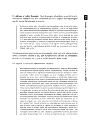 Em Além do princípio de prazer Freud descreve a situação do seu próprio neto,
                         prazer,




                                                                                                               $#
com dezoito meses de vida. Seu contexto de leitura diz respeito a uma passagem
que faz alusão às brincadeiras infantis.




                                                                                                     Conexão – Comunicação e Cultura, UCS, Caxias do Sul, v. 6, n. 11, jan./jun. 2007
        As diferentes teorias sobre a brincadeira das crianças foram ainda recentemente resumi-
        das e discutidas do ponto de vista psicanalítico por Pfeifer (1919), a cujo artigo remeto
        meus leitores. Essas teorias esforçam-se por descobrir os motivos que levam as crianças a
        brincar, mas deixam de trazer para o primeiro plano o motivo econômico, a consideração da
        produção de prazer envolvida. Sem querer incluir todo o campo abrangido por esses
        fenômenos, pude, através de uma oportunidade fortuita que se me apresentou, lançar cer-
        ta luz sobre a primeira brincadeira efetuada por um menininho de ano e meio de idade e
        inventada por ele próprio. Foi mais do que uma simples observação passageira, porque vivi
        sob o mesmo teto que a criança e seus pais durante algumas semanas, e foi algum tempo
        antes que descobri o significado da enigmática atividade que ele constantemente repetia.
        (FREUD, 1988, p. 25).


Vemos aqui como o autor revela sua preocupação inicial com uma relação teórica
entre a economia libidinal e seu bom funcionamento através da brincadeira,
recebendo o brinquedo e o brincar a função de produção de prazer.

Em seguida, continuando o pensamento de Freud:

        A criança de modo algum era precoce em seu desenvolvimento intelectual. À idade de ano
        e meio podia dizer apenas algumas palavras compreensíveis e utilizava uma série de
        sons que expressavam um significado inteligível para aqueles que a rodeavam. Achava-
        se, contudo, em bons termos com os pais e sua única empregada, e tributos eram-lhe
        prestados por ser um “bom menino”. Não incomodava os pais à noite, obedecia cons-
        cientemente às ordens de não tocar em certas coisas, ou de não entrar em determinados
        cômodos e, acima de tudo, nunca chorava quando sua mãe o deixava por algumas horas.
        Ao mesmo tempo, era bastante ligado à mãe, que tinha não apenas de alimentá-lo, como
        também cuidava dele sem qualquer ajuda externa. Esse bom menininho, contudo, tinha o
        hábito ocasional e perturbador de apanhar quaisquer objetos que pudesse agarrar e ati-
        rá-los longe para um canto, sob a cama, de maneira que procurar seus brinquedos e
        apanhá-los, quase sempre dava bom trabalho. Enquanto procedia assim, emitia um longo
        e arrastado “o-o-o-ó”, acompanhado por expressão de interesse e satisfação. Sua mãe e
        o autor do presente relato concordaram em achar que isso não constituía uma simples
        interjeição, mas representava a palavra alemã “fort”. Acabei por compreender que se
        tratava de um jogo e que o único uso que o menino fazia de seus brinquedos, era brincar
        de “ir embora” com eles. Certo dia, fiz uma observação que confirmou meu ponto de
        vista. O menino tinha um carretel de madeira com um pedaço de cordão amarrado em
        volta dele. Nunca lhe ocorrera puxá-lo pelo chão atrás de si, por exemplo, e brincar com o
        carretel como se fosse um carro. O que ele fazia, era segurar o carretel pelo cordão e com
        muita perícia arremessá-lo por sobre a borda de sua caminha encortinada, de maneira
        que aquele desaparecia por entre as cortinas, ao mesmo tempo que o menino proferia
 