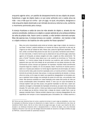 enquanto agente ativo, um padrão de desaparecimento do seu objeto de prazer.




                                                                                                                          $%
Substituía o lugar de objeto dado a si por estar sofrendo com a saída ativa da
mãe – era a mãe que ia e vinha – por um jogo, no qual, ela própria, designava a




                                                                                                                Conexão – Comunicação e Cultura, UCS, Caxias do Sul, v. 6, n. 11, jan./jun. 2007
mãe enquanto objeto destinado a ser retirado da cena ou retornar a ela, conforme
o movimento promovido pela criança.

A criança ritualizava a saída de cena da mãe através do objeto e, através do me-
canismo constituído, restituía a si o objeto e o prazer advindo de uma certeza simbólica
da volta da própria mãe. Assim como o carretel, a mãe também retornaria sempre.
Mas não apenas isso. A criança tomava a si o poder – simbólico – de mandar a mãe
e o objeto embora e de trazê-los de volta quando lhe fosse aprazível.11

            Mas uma outra interpretação pode ainda ser tentada. Jogar longe o objeto, de maneira a
            que fosse “embora”, poderia satisfazer um impulso da criança, suprimido na vida real, de
            vingar-se da mãe por afastar-se dela. Nesse caso, possuiria significado desafiador: “Pois
            bem, então: vá embora! Não preciso de você. Sou eu que estou mandando você embora.”
            Um ano mais tarde, o mesmo menino que eu observara em seu primeiro jogo, costumava
            agarrar um brinquedo, se estava zangado com este, e jogá-lo ao chão, exclamando: “Vá
            para a frente!” Escutara nessa época que o pai ausente se encontrava na “frente (de
            batalha),” e o menino estava longe de lamentar sua ausência, pelo contrário, deixava
            bastante claro que não tinha desejo de ser perturbado em sua posse exclusiva da mãe.
            Conhecemos outras crianças que gostavam de expressar impulsos hostis semelhantes
            lançando longe de si objetos, em vez de pessoas. Assim, ficaremos em dúvida quanto a
            saber se o impulso para elaborar na mente alguma experiência de dominação, de modo a
            tornar-se senhor dela, pode encontrar expressão como um evento primário e independen-
            temente do princípio de prazer. Isso porque, no caso que acabamos de estudar, a criança,
            afinal de contas, só foi capaz de repetir sua experiência desagradável na brincadeira por-
            que a repetição trazia consigo uma produção de prazer de outro tipo, uma produção mais
            direta. Não seremos auxiliados em nossa hesitação entre esses dois pontos de vista por
            outras considerações sobre brincadeiras infantis. É claro que em suas brincadeiras as
            crianças repetem tudo que lhes causou uma grande impressão na vida real, e assim pro-
            cedendo, ab-reagem a intensidade da impressão, tornando-se, por assim dizer, senhoras da
            situação. Por outro lado, porém, é obvio que todas as suas brincadeiras são influenciadas
            por um desejo que as domina o tempo todo: o desejo de crescer e poder fazer o que as
            pessoas crescidas fazem. Pode-se também observar que a natureza desagradável de uma
            experiência nem sempre a torna inapropriada para a brincadeira. Se o médico examina a



11 Penso que aqui devemos levar em conta o quantum de tempo no qual o jogo se estabelece, como meio
de realização de diferentes tempos do afastamento do objeto materno e o desenvolvimento dos níveis de
resistência infantil. Assim, não há um único modo de se jogar esse jogo, no qual o que importa não são a
duração e as distâncias temporais entre o desaparecimento e o retorno do objeto, mas uma dimensão
subjetiva e flutuante. É por isso que não designa descontinuidade de raciocínio e de lógica simbólica do jogo
do FORT-DA, a descontinuidade de apreensão temporal.
 