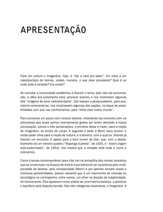 APRESENTAÇÃO




Falar em cultura e imaginário, hoje, é “dar a cara pra bater”. Em meio a um
caleidoscópio de teorias, visões, mundos, o que deve prevalecer? Qual é ou
onde está a verdade? Ela existe?

Ao convidar a comunidade acadêmica a discutir o tema, pelo viés da comunica-
ção, a idéia era justamente esta: provocar autores a nos mostrarem algumas
das “imagens de seus caleidoscópios”. Dar espaço a pesquisadores, para que,
mesmo arriscando-se, nos mostrassem algumas das opções, no leque de possi-
bilidades com que nos confrontamos, para “olhar este nosso mundo”.

Para conversar um pouco com nossos leitores, retardando seu encontro com os
articulistas aos quais somos imensamente gratos por terem atendido a nossa
convocação, vamos a três ponderações: a primeira delas é trazer, para a noção
de imaginário, as lentes de Lacan. A segunda é pedir a Morin seus óculos, e
então poder olhar para a noção de cultura, e a terceira, com a qual os leitores já
tiveram um encontro, é apelar para o bom humor de Dali, que, com o desdo-
bramento de um mesmo quadro (“Rapariga à janela”, de 1925, e “Jovem virgem
auto-sodomizada”, de 1954), nos mostra que a verdade está onde e como a
colocamos.

Como o tempo contemporâneo (para não cair na armadilha dos muitos conceitos
que se encarniçam na disputa de levá-lo à pia batismal) se caracteriza pela multi-
plicidade de facetas, pela complexidade (Morin) e por apontar sempre novas e
inúmeras possibilidades, parece coerente que a um movimento de imersão no
tecnológico se contraponha, entre outros, um olhar na direção da subjetividade,
do inconsciente. Eles aparecem como pratos de uma mesma balança, a provocar
o equilíbrio pela disputa/tensão. Das três categorias lacanianas, o imaginário é
 