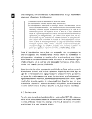 uma descrição ou um comentário do mundo desse ser de desejo, mas também
                                             %
                                                                                         provocando três estados definidos como:
Noronha, Marcio Pizarro. Do FORT-DA da arte ao corpo-obra. [É possível uma estética...




                                                                                                   1) una modificación de la alteridad natural del mundo exterior;
                                                                                                   2) la alteración de la intimidad silenciosa del yo psicosomático;
                                                                                                   3) el sentimiento de un esfumado de los límites que separan a esos dos ordenes, con una
                                                                                                      connotación de extrañamiento. A esta transformación en la relación de las parcelas
                                                                                                      objetales y narcisistas responde el sentimiento experimentado por el sujeto de un
                                                                                                      cambio de su posición con respecto al mundo, es decir, de su propia identidad. El
                                                                                                      estado de captación aquí implicado suscita la consciencia de entrar en relación con
                                                                                                      algo esencial y sin embargo inefable. [...] Yo admitia que, em algunos casos, este esta-
                                                                                                      do vivido en la angustia, puede incluirse entre los fenómenos de la despersonaliza-
                                                                                                      ción; que otras veces, acompañado de un estado de euforia, se siente como una expe-
                                                                                                      riencia exultante de dilatación poderosa con la que puede relacionarse el momento
                                                                                                      inicial de la inspiración artística o mística o incluso las experiencias relacionales des-
                                                                                                      critas por Grunberger. Sea como fuere, en los dos casos, el instante de captación me
                                                                                                      parece que surge de una experiencia traumática. (M’UZAN, 1978, p. 18-19).


                                                                                         O que M’Uzan identifica na criação é uma supressão, uma ultrapassagem ou
                                                                                         uma valorização da zona intersticial entre o mundo exterior e a realidade do eu
                                                                                         psicossomático, a realidade e o sujeito, enfim, o surgimento de uma relação
                                                                                         provocadora de um estranhamento diante dos limites e das fronteiras agora
                                                                                         olhados enquanto tal, a partir de uma localização intermediária entre exterior-
                                                                                         interior, uma espécie de espaço indefinido.

                                                                                         Aparentemente, durante o processo de constituição narcísica, após o momento
                                                                                         do narcisismo primário, que se põe o problema de pôr algo em cena, algo no
                                                                                         lugar de, como representando algo para alguém. É nesse momento que saímos
                                                                                         em busca dos objetos exteriores e temos de suportar as tensões (pulsionais).
                                                                                         Jogado nesse espaço indefinível, debatendo-se nos encontros com o real, o sujeito
                                                                                         é submetido a novos aspectos e a novas exigências da pulsão que, em seus
                                                                                         movimentos constantes, permite promover o surgimento da representação
                                                                                         criadora. Cada momento da criação desvela, assim, sua condição traumática.


                                                                                         III. 3. Teoria do olhar

                                                                                         Por outro lado, tomando a situação do objeto – o carretel do FORT-DA –, estamos
                                                                                         diante de um aparecer-desaparecer, de um desvelar-velar, de um jogo de esconde-
                                                                                         esconde, onde algo não se deixa alcançar pelo olhar. E isso coloca em questão
                                                                                         uma teoria do olhar e do jogo entre olhares.
 