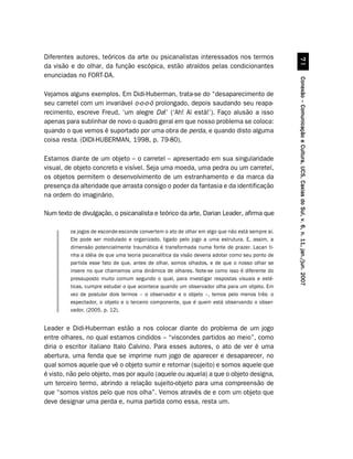 Diferentes autores, teóricos da arte ou psicanalistas interessados nos termos




                                                                                                           %
da visão e do olhar, da função escópica, estão atraídos pelas condicionantes
enunciadas no FORT-DA.




                                                                                                 Conexão – Comunicação e Cultura, UCS, Caxias do Sul, v. 6, n. 11, jan./jun. 2007
Vejamos alguns exemplos. Em Didi-Huberman, trata-se do “desaparecimento de
seu carretel com um invariável o-o-o-ó prolongado, depois saudando seu reapa-
recimento, escreve Freud, ‘um alegre Da!’ (‘Ah! Aí está!’). Faço alusão a isso
apenas para sublinhar de novo o quadro geral em que nosso problema se coloca:
quando o que vemos é suportado por uma obra de perda, e quando disto alguma
coisa resta. (DIDI-HUBERMAN, 1998, p. 79-80).

Estamos diante de um objeto – o carretel – apresentado em sua singularidade
visual, de objeto concreto e visível. Seja uma moeda, uma pedra ou um carretel,
os objetos permitem o desenvolvimento de um estranhamento e da marca da
presença da alteridade que arrasta consigo o poder da fantasia e da identificação
na ordem do imaginário.

Num texto de divulgação, o psicanalista e teórico da arte, Darian Leader, afirma que

         os jogos de esconde-esconde convertem o ato de olhar em algo que não está sempre aí.
         Ele pode ser modulado e organizado, ligado pelo jogo a uma estrutura. E, assim, a
         dimensão potencialmente traumática é transformada numa fonte de prazer. Lacan ti-
         nha a idéia de que uma teoria psicanalítica da visão deveria adotar como seu ponto de
         partida esse fato de que, antes de olhar, somos olhados, e de que o nosso olhar se
         insere no que chamamos uma dinâmica de olhares. Note-se como isso é diferente do
         pressuposto muito comum segundo o qual, para investigar respostas visuais e esté-
         ticas, cumpre estudar o que acontece quando um observador olha para um objeto. Em
         vez de postular dois termos – o observador e o objeto –, temos pelo menos três: o
         espectador, o objeto e o terceiro componente, que é quem está observando o obser-
         vador. (2005, p. 12).


Leader e Didi-Huberman estão a nos colocar diante do problema de um jogo
entre olhares, no qual estamos cindidos – “viscondes partidos ao meio”, como
diria o escritor italiano Italo Calvino. Para esses autores, o ato de ver é uma
abertura, uma fenda que se imprime num jogo de aparecer e desaparecer, no
qual somos aquele que vê o objeto sumir e retornar (sujeito) e somos aquele que
é visto, não pelo objeto, mas por aquilo (aquele ou aquela) a que o objeto designa,
um terceiro termo, abrindo a relação sujeito-objeto para uma compreensão de
que “somos vistos pelo que nos olha”. Vemos através de e com um objeto que
deve designar uma perda e, numa partida como essa, resta um.
 