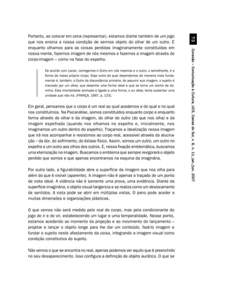 Portanto, ao colocar em cena (representar), estamos diante também de um jogo




                                                                                                            %!
que nos ensina a nossa condição de sermos objeto do olhar de um outro. E
enquanto olhamos para as coisas perdidas imaginariamente constituídas em




                                                                                                  Conexão – Comunicação e Cultura, UCS, Caxias do Sul, v. 6, n. 11, jan./jun. 2007
nossa mente, fazemos imagem de nós mesmos e fazemos a imagem através do
corpo-imagem – como na fase do espelho.

         De acordo com Lacan, carregamos o Outro em nós mesmos e o outro, o semelhante, é a
         forma de nosso próprio corpo. Esse outro do qual dependemos da maneira mais funda-
         mental é, também, o Outro da discordância primária. Ao assumir sua imagem, o sujeito é
         marcado por um olhar, que desenha uma forma ideal e que se torna um sonho de do-
         mínio. Esta imortalidade sonhada e ligada a uma forma, o eu ideal, tenta sustentar uma
         unidade que não há. (FRANÇA, 1997, p. 133).


Em geral, pensamos que o corpo é um real ao qual acedemos e do qual e no qual
nos constituímos. Na Psicanálise, somos constituídos enquanto corpo e enquanto
forma através do olhar e da imagem, do olhar do outro (do que nos olha) e da
imagem espelhada (quando nos olhamos no espelho e, inicialmente, nos
imaginamos um outro dentro do espelho). Traçamos a idealização nessa imagem
que irá nos acompanhar e resistimos ao corpo real, acessível através da alucina-
ção – da dor, do sofrimento, do êxtase físico. Assim, somos um outro, um outro no
espelho e um outro aos olhos dos outros. E, nessa fixação emblemática, buscamos
uma eternização na imagem. Buscamos o emblema que sempre revigorará o objeto
perdido que somos e que apenas encontramos na esquina da imaginária.

Por outro lado, a figurabilidade abre a superfície da imagem que nos olha para
além do que é visível (aparente). A imagem não é apenas o traçado de um ponto
de vista ideal. A vidência não é somente uma prova, uma evidência. Diante da
superfície imaginária, o objeto visual tangencia e se realiza como um deslocamento
de sentidos. A vista pode se abrir em múltiplas vistas. O pano pode aceder a
muitas dimensões e organizações plásticas.

O que vemos não será medido pelo real do corpo, mas pela condicionante do
jogo do ir e do vir, estabelecendo um lugar e uma temporalidade. Nesse ponto,
estamos acedendo ao momento da projeção e ao movimento do lançamento –
projetar e lançar o objeto longe para lhe dar um conteúdo, fazê-lo imagem e
fundar o sujeito neste afastamento da coisa, integrando a imagem visual como
condição constitutiva do sujeito.

Não vemos o que se encontra no real, apenas podemos ver aquilo que é preenchido
no seu desaparecimento. Isso configura a definição de objeto aurático. O que se
 