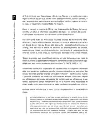 vê é da conta da aura das coisas e não do real. Não se vê o objeto real, mas o
                                             %
                                                                                         objeto aurático, aquele que delata o seu desaparecimento, como o carretel, e
                                                                                         que, ao reaparecer, demonstra-se enquanto objeto perdido, apenas encenado,
Noronha, Marcio Pizarro. Do FORT-DA da arte ao corpo-obra. [É possível uma estética...




                                                                                         no jogo, e, visualmente representado, na imagem.

                                                                                         Como o carretel, o quadro de Mona Lisa desaparecido do Museu do Louvre,
                                                                                         constitui um olhar. O olhar recai na ausência do objeto – do carretel, do quadro –
                                                                                         e dela passa a constituir a aura em torno do desaparecimento.

                                                                                         Passando pelo roubo da Mona Lisa ou pelas leituras do minimalismo norte-
                                                                                         americano, Leader e Didi-Huberman terminam por reforçar a idéia de que a arte é
                                                                                         um desejo de ser visto ou de que algo seja visto – seja colocado em cena, no
                                                                                         setting, pois ser visto é entrar na dinâmica do entrelaçamento de olhares,
                                                                                         apreender que nossa constituição subjetiva, inconsciente, é co-dependente do
                                                                                         olhar de outrem e, mais ainda, da incorporação do modo como somos olhados.

                                                                                         “Essa é a condição para a qual Piaget reservou um lugar de honra em seu mapa do
                                                                                         desenvolvimento: só podemos tornar-nos seres plenamente sociais quando temos capa-
                                                                                         cidade para ver o mundo através dos olhos de outrem.” (LEADER, 2005, p. 131).

                                                                                         Somente há constituição subjetiva do ato de ver quando esse aparece cindido em
                                                                                         dois, pelo que vemos e pelo que nos olha (como somos vistos), na assinatura das
                                                                                         coisas. Devemos aprender a ver de “olhos bem fechados” – parafraseando Kubrick
                                                                                         – para que possamos ser remetidos mais uma vez ao vazio constitutivo daquilo
                                                                                         que ultrapassa a percepção carnalizada do mundo; para, ao ultrapassar o que
                                                                                         vemos, adentrar no campo fantasmático de ver o invisível como modalidade do
                                                                                         visível vendo, assim, com nossos olhos, todos os olhos dos quais fomos olhados.

                                                                                         O visível indica mais do que o plano óptico – impressionista –, uma potência
                                                                                         visual,

                                                                                                  um trabalho do sintoma no qual o que vemos é suportado por (e remetido a) uma obra de
                                                                                                  perda. Um trabalho do sintoma que atinge o visível em geral e nosso próprio corpo vidente
                                                                                                  em particular. [...] Dar forma ao trabalho visual que deveria ser o nosso quando pousamos
                                                                                                  os olhos sobre o mar, sobre alguém que morre ou sobre uma obra de arte. Abramos os
                                                                                                  olhos para experimentar o que não vemos, o que não mais veremos – ou melhor, para
                                                                                                  experimentar que o que não vemos com toda evidência (a evidência visível) não obstante
                                                                                                  nos olha como uma obra (uma obra visual) de perda. [...] Quando ver é sentir que algo
                                                                                                  inelutavelmente nos escapa, isto é: quando ver é perder. (DIDI-HUBERMAN, 1998, p. 34).
 
