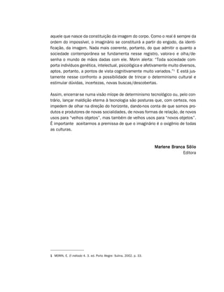 aquele que nasce da constituição da imagem do corpo. Como o real é sempre da
ordem do impossível, o imaginário se constituirá a partir do engodo, da identi-
ficação, da imagem. Nada mais coerente, portanto, do que admitir o quanto a
sociedade contemporânea se fundamenta nesse registro, valora-o e olha/de-
senha o mundo de mãos dadas com ele. Morin alerta: “Toda sociedade com-
porta indivíduos genética, intelectual, psicológica e afetivamente muito diversos,
aptos, portanto, a pontos de vista cognitivamente muito variados.”1 E está jus-
tamente nesse confronto a possibilidade de trincar o determinismo cultural e
estimular dúvidas, incertezas, novas buscas/descobertas.

Assim, encerrar-se numa visão míope de determinismo tecnológico ou, pelo con-
trário, lançar maldição eterna à tecnologia são posturas que, com certeza, nos
impedem de olhar na direção do horizonte, dando-nos conta de que somos pro-
dutos e produtores de novas socialidades, de novas formas de relação, de novos
usos para “velhos objetos”, mas também de velhos usos para “novos objetos”.
É importante aceitarmos a premissa de que o imaginário é o oxigênio de todas
as culturas.



                                                                    Marlene Branca Sólio
                                                                                 Editora




1 MORIN, E. O método 4. 3. ed. Porto Alegre: Sulina, 2002. p. 33.
 