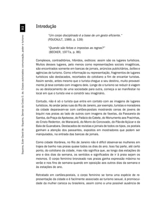 Introdução
                                                         


                                                                                                                        “Um corpo disciplinado é a base de um gesto eficiente.”
Siqueira, Euler David de - Siqueira, Denise da Costa O. de. Corpos autorizados: comunicação, poder e turismo




                                                                                                                        (FOUCAULT, 1989, p. 139)

                                                                                                                        “Quando são feitas e impostas as regras?”
                                                                                                                         (BECKER, 1977a, p. 86)

                                                                                                               Complexos, contraditórios, híbridos, exóticos: assim são os lugares turísticos.
                                                                                                               Muitos desses lugares, pelo menos como representações sociais imagéticas,
                                                                                                               são encontrados somente em bancas de jornais, anúncios publicitários, boîtes e
                                                                                                               agências de turismo. Como informação ou representação, fragmentos de lugares
                                                                                                               turísticos são destacados, recortados do cotidiano a fim de encantar turistas.
                                                                                                               Assim sendo, antes mesmo que o turista chegue a seu destino, muito provavel-
                                                                                                               mente já teve contato com imagens dele. Longe de o turismo se reduzir à viagem
                                                                                                               ou ao deslocamento de uma sociedade para outra, começa a se manifestar no
                                                                                                               local em que o turista vive e constrói seu imaginário.

                                                                                                               Contudo, não é só o turista que entra em contato com as imagens de lugares
                                                                                                               turísticos. Ao andar pelas ruas do Rio de Janeiro, por exemplo, turistas e moradores
                                                                                                               da cidade deparavam-se com cartões-postais mostrando cenas de jovens de
                                                                                                               biquíni nas praias ao lado de outros com imagens de favelas, da Passarela do
                                                                                                               Samba, da Praça da Apoteose, do Palácio do Catete, do Monumento aos Pracinhas,
                                                                                                               do Cristo Redentor, do Maracanã, do Morro do Corcovado, do Pão-de-Açúcar e da
                                                                                                               Baía de Guanabara. Destacados de revistas e jornais de todos os tipos, os postais
                                                                                                               ganham a atenção dos passantes, expostos em mostradores que podem ser
                                                                                                               manipulados, na entrada das bancas de jornais.

                                                                                                               Como cidade litorânea, no Rio de Janeiro não é difícil observar-se mulheres em
                                                                                                               trajes de banho nas praias quase todos os dias do ano. Isso faz parte, até certo
                                                                                                               ponto, do cotidiano da cidade, mas não significa que, ao longo das estações do
                                                                                                               ano e dos dias da semana, os sentidos e significados de ir à praia sejam os
                                                                                                               mesmos. O corpo feminino bronzeado nas praias ganha expressão máxima no
                                                                                                               verão e nos fins de semana quando em oposição aos outros dias da semana e
                                                                                                               às estações do ano.

                                                                                                               Retratado em cartões-postais, o corpo feminino se torna uma espécie de re-
                                                                                                               presentação da cidade e é facilmente associado ao turismo sexual, à promiscui-
                                                                                                               dade da mulher carioca ou brasileira, assim como a uma possível ausência de
 