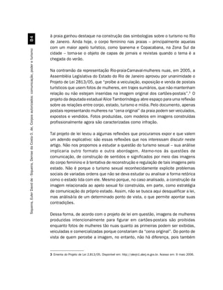 à praia ganhou destaque na construção das simbologias sobre o turismo no Rio
                                                         
                                                                                                               de Janeiro. Ainda hoje, o corpo feminino nas praias – principalmente aquelas
                                                                                                               com um maior apelo turístico, como Ipanema e Copacabana, na Zona Sul da
Siqueira, Euler David de - Siqueira, Denise da Costa O. de. Corpos autorizados: comunicação, poder e turismo




                                                                                                               cidade – torna-se o objeto de capas de jornais e revistas quando o tema é a
                                                                                                               chegada do verão.

                                                                                                               Na contramão da representação Rio-praia-Carnaval-mulheres nuas, em 2005, a
                                                                                                               Assembléia Legislativa do Estado do Rio de Janeiro aprovou por unanimidade o
                                                                                                               Projeto de Lei 2813/05, que “proíbe a veiculação, exposição e venda de postais
                                                                                                               turísticos que usem fotos de mulheres, em trajes sumários, que não mantenham
                                                                                                               relação ou não estejam inseridas na imagem original dos cartões-postais”.3 O
                                                                                                               projeto da deputada estadual Alice Tamborindeguy abre espaço para uma reflexão
                                                                                                               sobre as relações entre corpo, estado, turismo e mídia. Pelo documento, apenas
                                                                                                               postais representando mulheres na “cena original” da praia podem ser veiculados,
                                                                                                               expostos e vendidos. Fotos produzidas, com modelos em imagens construídas
                                                                                                               profissionalmente agora são caracterizadas como infração.

                                                                                                               Tal projeto de lei levou a algumas reflexões que procuramos expor e que valem
                                                                                                               um adendo explicativo: são essas reflexões que nos interessam discutir neste
                                                                                                               artigo. Não nos propomos a estudar a questão do turismo sexual – sua análise
                                                                                                               implicaria outro formato e outra abordagem. Atemo-nos às questões de
                                                                                                               comunicação, de construção de sentidos e significados por meio das imagens
                                                                                                               do corpo feminino e à tentativa de reconstrução e regulação de tais imagens pelo
                                                                                                               estado. Não é porque o turismo sexual reconhecidamente explicite problemas
                                                                                                               sociais de variadas ordens que não se deva estudar ou analisar a forma retórica
                                                                                                               como o estado lida com ele. Mesmo porque, no caso analisado, a construção da
                                                                                                               imagem relacionada ao apelo sexual foi construída, em parte, como estratégia
                                                                                                               de comunicação do próprio estado. Assim, não se busca aqui desqualificar a lei,
                                                                                                               mas análisá-la de um determinado ponto de vista, o que permite apontar suas
                                                                                                               contradições.

                                                                                                               Dessa forma, de acordo com o projeto de lei em questão, imagens de mulheres
                                                                                                               produzidas intencionalmente para figurar em cartões-postais são proibidas
                                                                                                               enquanto fotos de mulheres tão nuas quanto as primeiras podem ser exibidas,
                                                                                                               veiculadas e comercializadas porque constariam da “cena original”. Do ponto de
                                                                                                               vista de quem percebe a imagem, no entanto, não há diferença, pois também


                                                                                                               3 Ementa do Projeto de Lei 2.813/05. Disponível em: http://alerjn1.alerj.re.gov.br. Acesso em: 9 maio 2006.
 