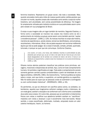 feminina brasileira. Representa um grupo social, não toda a sociedade. Mas,
                                                         
                                                                                                               quando veiculados tanto pela mídia de massa quanto pelos cartões-postais que
                                                                                                               circulam no mundo, aqueles corpos são mostrados como sendo o corpo da mulher
Siqueira, Euler David de - Siqueira, Denise da Costa O. de. Corpos autorizados: comunicação, poder e turismo




                                                                                                               brasileira, sem pluralidade, sem outras possibilidade de diferença. Tal imagem
                                                                                                               foi amplamente utilizada pela indústria turística em sua publicidade assim como
                                                                                                               pelo estado em sua propaganda de Brasil.

                                                                                                               O corpo e suas imagens são um lugar também de memória. Segundo Clastres, a
                                                                                                               forma como a sociedade se inscreve nos corpos nos mostra como se dá o
                                                                                                               pertencimento do indivíduo ao grupo social assim como também permite “avaliar
                                                                                                               a resistência pessoal”. (1990, p. 129). As marcas inscritas no corpo são história,
                                                                                                               memória de experiências e, sendo visíveis, tornam-se identificáveis, comunicativas,
                                                                                                               reconhecíveis, informativas. Afinal, não se pode esquecer nem se tornar indiferente
                                                                                                               àquilo que não se pode apagar. Se o corpo é marcado, cortado, pintado, queimado,
                                                                                                               torturado, é porque se quer que ele comunique. Conforme Clastres,

                                                                                                                        uma cicatriz, um sulco, uma marca, são indeléveis. Inscritos na profundidade da pele,
                                                                                                                        atestarão para sempre que, se por um lado a dor pode não ser mais do que uma recor-
                                                                                                                        dação desagradável, ela foi sentida num contexto de medo e de terror. A marca é um
                                                                                                                        obstáculo ao esquecimento, o próprio corpo traz impressos em si os sulcos da lembrança.
                                                                                                                        (1990, p. 128).


                                                                                                               Olhares menos atentos poderiam classificar tais práticas como primitivas, sel-
                                                                                                               vagens, irracionais e desprovidas de sentido. Aqui, como em todo comportamento
                                                                                                               humano, há sentidos e significados em jogo. Toda ação e comportamento sociais
                                                                                                               somente ganham sentido quando compreendidos a partir da totalidade de uma
                                                                                                               lógica simbólica. (SAHLINS, 1981). Da mesma forma, “nenhuma prática se realiza
                                                                                                               sobre o corpo, sem que tenha, a suportá-la, um sentido genérico ou específico.
                                                                                                               Não há razões para se supor que as pessoas a elas se submetam a contragosto
                                                                                                               ou sem conformidade intelectual”. (RODRIGUES, 1983, p. 64).

                                                                                                               Os penitentes, os que se oferecem em sacrifício pelos outros, os soldados, os
                                                                                                               bombeiros, aqueles que imaginamos sofrerem castigos cruéis e dolorosos, de
                                                                                                               um modo geral, aceitam a situação e se conformam com a forma como a sociedade
                                                                                                               atua sobre seus corpos. Em outra mão, pessoas que se submetem a tratamentos
                                                                                                               físicos com vistas a modificar sua aparência também aceitam os “sacrifícios”
                                                                                                               impostos com vistas a alcançar o que é socialmente mais bem-aceito. Nesse
                                                                                                               sentido, o corpo escarificado, deformado, mutilado, amputado revela um valor
                                                                                                               coletivo hierárquico. Assim, os homens
 