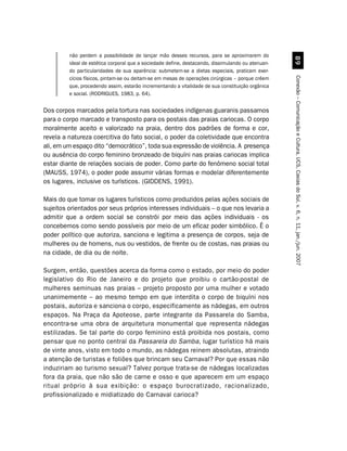 não perdem a possibilidade de lançar mão desses recursos, para se aproximarem do




                                                                                                     '
         ideal de estética corporal que a sociedade define, destacando, dissimulando ou atenuan-
         do particularidades de sua aparência: submetem-se a dietas especiais, praticam exer-




                                                                                                   Conexão – Comunicação e Cultura, UCS, Caxias do Sul, v. 6, n. 11, jan./jun. 2007
         cícios físicos, pintam-se ou deitam-se em mesas de operações cirúrgicas – porque crêem
         que, procedendo assim, estarão incrementando a vitalidade de sua constituição orgânica
         e social. (RODRIGUES, 1983, p. 64).


Dos corpos marcados pela tortura nas sociedades indígenas guaranis passamos
para o corpo marcado e transposto para os postais das praias cariocas. O corpo
moralmente aceito e valorizado na praia, dentro dos padrões de forma e cor,
revela a natureza coercitiva do fato social, o poder da coletividade que encontra
ali, em um espaço dito “democrático”, toda sua expressão de violência. A presença
ou ausência do corpo feminino bronzeado de biquíni nas praias cariocas implica
estar diante de relações sociais de poder. Como parte do fenômeno social total
(MAUSS, 1974), o poder pode assumir várias formas e modelar diferentemente
os lugares, inclusive os turísticos. (GIDDENS, 1991).

Mais do que tomar os lugares turísticos como produzidos pelas ações sociais de
sujeitos orientados por seus próprios interesses individuais – o que nos levaria a
admitir que a ordem social se constrói por meio das ações individuais - os
concebemos como sendo possíveis por meio de um eficaz poder simbólico. É o
poder político que autoriza, sanciona e legitima a presença de corpos, seja de
mulheres ou de homens, nus ou vestidos, de frente ou de costas, nas praias ou
na cidade, de dia ou de noite.

Surgem, então, questões acerca da forma como o estado, por meio do poder
legislativo do Rio de Janeiro e do projeto que proibiu o cartão-postal de
mulheres seminuas nas praias – projeto proposto por uma mulher e votado
unanimemente – ao mesmo tempo em que interdita o corpo de biquíni nos
postais, autoriza e sanciona o corpo, especificamente as nádegas, em outros
espaços. Na Praça da Apoteose, parte integrante da Passarela do Samba,
encontra-se uma obra de arquitetura monumental que representa nádegas
estilizadas. Se tal parte do corpo feminino está proibida nos postais, como
pensar que no ponto central da Passarela do Samba, lugar turístico há mais
de vinte anos, visto em todo o mundo, as nádegas reinem absolutas, atraindo
a atenção de turistas e foliões que brincam seu Carnaval? Por que essas não
induziriam ao turismo sexual? Talvez porque trata-se de nádegas localizadas
fora da praia, que não são de carne e osso e que aparecem em um espaço
ritual próprio à sua exibição: o espaço burocratizado, racionalizado,
profissionalizado e midiatizado do Carnaval carioca?
 
