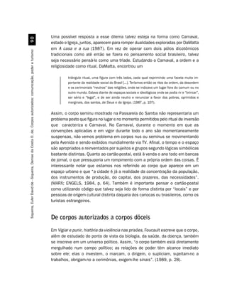 Uma possível resposta a esse dilema talvez esteja na forma como Carnaval,
                                                         '
                                                                                                               estado e Igreja, juntos, aparecem para romper dualidades exploradas por DaMatta
                                                                                                               em A casa e a rua (1987). Em vez de operar com dois pólos dicotômicos
Siqueira, Euler David de - Siqueira, Denise da Costa O. de. Corpos autorizados: comunicação, poder e turismo




                                                                                                               tradicionais como até então se fizera no pensamento social brasileiro, talvez
                                                                                                               seja necessário pensá-lo como uma tríade. Estudando o Carnaval, a ordem e a
                                                                                                               religiosidade como ritual, DaMatta, encontrou um

                                                                                                                        triângulo ritual, uma figura com três lados, cada qual exprimindo uma faceta muito im-
                                                                                                                        portante da realidade social do Brasil [...]. Teríamos então os ritos da ordem, da desordem
                                                                                                                        e os cerimoniais “neutros” das religiões, onde se indicava um lugar fora do comum ou no
                                                                                                                        outro mundo. Estava diante de espaços sociais e ideológicos onde se podia rir e “brincar”,
                                                                                                                        ser sério e “legal”, e de ser ainda neutro e renunciar a favor dos pobres, oprimidos e
                                                                                                                        marginais, dos santos, de Deus e da Igreja. (1987, p. 107).


                                                                                                               Assim, o corpo seminu mostrado na Passarela do Samba não representaria um
                                                                                                               problema posto que figura no lugar e no momento permitidos pelo ritual de inversão
                                                                                                               que caracteriza o Carnaval. No Carnaval, durante o momento em que as
                                                                                                               convenções aplicadas e em vigor durante todo o ano são momentaneamente
                                                                                                               suspensas, não vemos problema em corpos nus ou seminus se movimentando
                                                                                                               pela Avenida e sendo exibidos mundialmente via TV. Afinal, o tempo e o espaço
                                                                                                               são apropriados e reinventados por sujeitos e grupos segundo lógicas simbólicas
                                                                                                               bastante distintas. Quanto ao cartão-postal, está à venda o ano todo em bancas
                                                                                                               de jornal, o que pressuporia um rompimento com a própria ordem das coisas. É
                                                                                                               interessante notar que estamos nos referindo ao corpo que aparece em um
                                                                                                               espaço urbano e que “a cidade é já a realidade da concentração da população,
                                                                                                               dos instrumentos de produção, do capital, dos prazeres, das necessidades”.
                                                                                                               (MARX; ENGELS, 1984, p. 64). Também é importante pensar o cartão-postal
                                                                                                               como utilizando código que talvez seja lido de forma distinta por “locais” e por
                                                                                                               pessoas de origem cultural distinta daquela dos cariocas ou brasileiros, como os
                                                                                                               turistas estrangeiros.


                                                                                                               De corpos autorizados a corpos dóceis
                                                                                                               Em Vigiar e punir, história da violência nas prisões, Foucault escreve que o corpo,
                                                                                                               além de estudado do ponto de vista da biologia, da saúde, da doença, também
                                                                                                               se inscreve em um universo político. Assim, “o corpo também está diretamente
                                                                                                               mergulhado num campo político; as relações de poder têm alcance imediato
                                                                                                               sobre ele; elas o investem, o marcam, o dirigem, o supliciam, sujeitam-no a
                                                                                                               trabalhos, obrigam-no a cerimônias, exigem-lhe sinais”. (1989, p. 28).
 
