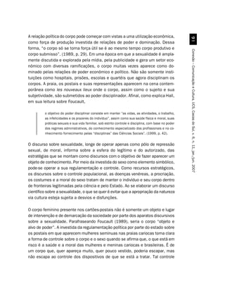 A relação política do corpo pode começar com vistas a uma utilização econômica,




                                                                                                        '
como força de produção investida de relações de poder e dominação. Dessa
forma, “o corpo só se torna força útil se é ao mesmo tempo corpo produtivo e




                                                                                                      Conexão – Comunicação e Cultura, UCS, Caxias do Sul, v. 6, n. 11, jan./jun. 2007
corpo submisso”. (1989, p. 29). Em uma época em que a sexualidade é ampla-
mente discutida e explorada pela mídia, pela publicidade e gera um setor eco-
nômico com diversas ramificações, o corpo muitas vezes aparece como do-
minado pelas relações de poder econômico e político. Não são somente insti-
tuições como hospitais, prisões, escolas e quartéis que agora disciplinam os
corpos. A praia, os postais e suas representações aparecem na cena contem-
porânea como les nouveaux lieux onde o corpo, assim como o sujeito e sua
subjetividade, são submetidos ao poder disciplinador. Afinal, como explica Hall,
em sua leitura sobre Foucault,

         o objetivo do poder disciplinar consiste em manter “as vidas, as atividades, o trabalho,
         as infelicidades e os prazeres do indivíduo”, assim como sua saúde física e moral, suas
         práticas sexuais e sua vida familiar, sob estrito controle e disciplina, com base no poder
         dos regimes administrativos, do conhecimento especializado dos profissionais e no co-
         nhecimento fornecimento pelas “disciplinas” das Ciências Sociais”. (1999, p. 42).


O discurso sobre sexualidade, longe de operar apenas como pólo de repressão
sexual, de moral, informa sobre a esfera do legítimo e do autorizado, das
estratégias que se montam como discursos com o objetivo de fazer aparecer um
objeto de conhecimento. Por meio da investida do sexo como elemento simbólico,
pode-se operar a sua regulamentação e controle. Como recursos estratégicos,
os discursos sobre o controle populacional, as doenças venéreas, a procriação,
os costumes e a moral do sexo tratam de manter o indivíduo e seu corpo dentro
de fronteiras legitimadas pela ciência e pelo Estado. Ao se elaborar um discurso
científico sobre a sexualidade, o que se quer é evitar que a apropriação da natureza
via cultura esteja sujeita a desvios e disfunções.

O corpo feminino presente nos cartões-postais não é somente um objeto e lugar
de intervenção e de demarcação da sociedade por parte dos aparatos discursivos
sobre a sexualidade. Parafraseando Foucault (1989), seria o corpo “objeto e
alvo de poder”. A investida da regulamentação política por parte do estado sobre
os postais em que aparecem mulheres seminuas nas praias cariocas torna clara
a forma de controle sobre o corpo e o sexo quando se afirma que, o que está em
risco é a saúde e a moral das mulheres e meninas cariocas e brasileiras. É de
um corpo que, quer apareça muito, quer pouco vestido, poderia escapar, mas
não escapa ao controle dos dispositivos de que se está a tratar. Tal controle
 