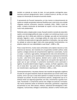 também se estende ao campo do lazer, do qual grandes contingentes popu-
                                                         '
                                                                                                               lacionais usufruem desigualmente. Assim, o próprio turismo é, de fato, um novo
                                                                                                               espaço de intervenção da disciplina burocrata estatal.
Siqueira, Euler David de - Siqueira, Denise da Costa O. de. Corpos autorizados: comunicação, poder e turismo




                                                                                                               O pensamento de Foucault representou um dos marcos no descentramento do
                                                                                                               sujeito em relação aos grandes sistemas filosóficos que o viam como uma unidade
                                                                                                               integrada, racional, consciente, coerente e acabada. (HALL, 1999). A partir de
                                                                                                               então, a própria construção da identidade do sujeito e de seu corpo torna-se
                                                                                                               muito mais problemática.

                                                                                                               Refletindo sobre a relação poder e corpo, Foucault constrói o conceito de corpo dócil,
                                                                                                               sujeito a uma tecnologia política do corpo: um saber e um controle que levam a uma
                                                                                                               sujeição que não é obtida pela violência ou ideologia, que pode ser tecnicamente
                                                                                                               pensada. Segundo o autor, a tecnologia política do corpo seria uma espécie de
                                                                                                               “microfísica do poder posta em jogo pelos aparelhos e instituições, mas cujo campo
                                                                                                               de validade se coloca de algum modo entre esses grandes funcionamentos e os
                                                                                                               próprios corpos com sua materialidade e suas forças”. (1989, p. 28).

                                                                                                               Praia e corpo feminino, muitas vezes confundidos como objetos naturais ou mais
                                                                                                               próximos da natureza, são investidos de uma gramática também política: estão
                                                                                                               sujeitos a códigos precisos de comportamentos legítimos e autorizados. A praia
                                                                                                               e o corpo – a primeira, lugar público, ideologicamente visto como democrático ou
                                                                                                               de todos, e o segundo, que se acredita poder mostrar-se e expressar-se livremente
                                                                                                               na praia – pela forma como aparece, atestam como o poder se faz presente.
                                                                                                               Aparecer de biquíni, na praia, de dia, longe de ser uma quebra das regras de um
                                                                                                               poder que se quer contrapor, é justamente reconhecê-lo como autorizado e
                                                                                                               legítimo. Ao proibir determinadas imagens, o estado, via Poder Legislativo, trata
                                                                                                               de um corpo dócil, “que pode ser submetido, que pode ser utilizado, que pode
                                                                                                               ser transformado e aperfeiçoado”. (FOUCAULT, 1989, p. 125).

                                                                                                               Contemporaneamente, ir às praias urbanas é ato investido de regulação e vigilância
                                                                                                               da parte de uma gama bastante ampla de especialistas que versam sobre onde,
                                                                                                               quando, como e por que o corpo deve aparecer no espaço da praia ou em repre-
                                                                                                               sentação nos postais. Na praia encontramos policiais, assegurando que os in-
                                                                                                               divíduos terão sua segurança garantida; com eles, encontramos a guarda muni-
                                                                                                               cipal, fiscalizando o cumprimento preciso dos códigos de posturas municipais;
                                                                                                               não menos presentes estão os bombeiros salva-vidas, guardando a segurança
                                                                                                               de banhistas no mar. Além desses, médicos, sobretudo dermatologistas e infec-
                                                                                                               tologistas, nutricionistas, biólogos e sanitaristas, atestam o melhor horário para
 