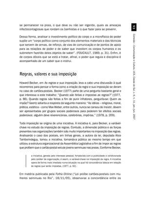 se permanecer na praia, o que deve ou não ser ingerido, quais as ameaças




                                                                                                        '!
infectocontagiosas que rondam os banhistas e o que fazer para se prevenir.




                                                                                                      Conexão – Comunicação e Cultura, UCS, Caxias do Sul, v. 6, n. 11, jan./jun. 2007
Dessa forma, analisar o investimento político do corpo e a microfísica do poder
supõe um “corpo político como conjunto dos elementos materiais e das técnicas
que servem de armas, de reforço, de vias de comunicação e de pontos de apoio
para as relações de poder e de saber que investem os corpos humanos e os
submetem fazendo deles objetos de saber”. (FOUCAULT, 1989, p. 31). Enfim, é
de corpos dóceis que se está a tratar, afinal, o poder que regula e disciplina é
acompanhado de um saber que o instrui.



Regras, valores e sua imposição
Howard Becker, em As regras e sua imposição, leva a cabo uma discussão à qual
recorremos para pensar a forma como a criação da regra e sua imposição se deram
no caso de cartões-postais. Becker (1977) parte de uma pergunta bastante geral e
que interessa a este trabalho: “Quando são feitas e impostas as regras?” (1977,
p. 86). Quando regras são feitas a fim de punir infratores, pergunta-se: Quem as
impõe? Geertz adianta a resposta da seguinte maneira: “As idéias – religiosa, moral,
prática, estética – como Max Weber, entre outros, nunca se cansou de insistir, devem
ser apresentadas por grupos sociais poderosos para poderem ter efeitos sociais
poderosos: alguém deve reverenciá-las, celebrá-las, impô-las.” (1978, p. 209).

Toda imposição se origina de uma iniciativa. A iniciativa é, para Becker, a variável-
chave no estudo da imposição de regras. Contudo, a dimensão pública e as forças
presentes nas organizações também são muito importantes na imposição das regras.
Analisando o caso dos postais, em linhas gerais, a autora da lei, deputada Alice
Tamborindeguy, tomou a iniciativa, tornando-a pública ao mesmo tempo em que
utilizou a estrutura organizacional da Assembléia Legislativa a fim de impor as regras
que proíbem que o cartão-postal veicule jovens seminuas nas praias. Conforme Becker,

         a iniciativa, gerada pelo interesse pessoal, fortalecida com a publicidade e condicionada
         pelo caráter da organização, é assim, a variável-chave na imposição da regra. A iniciativa
         opera de forma mais imediata numa situação na qual há concordância básica em relação
         às regras que serão impostas. (1977, p. 92).


Em matéria publicada pela Folha Online (“Lei proíbe cartões-postais com mu-
lheres seminuas no Rio”, 18/11/05), observa-se a concordância entre os
 