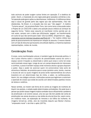todo acúmulo de poder surgem outras fontes em oposição. É a dialética do




                                                                                     '#
poder. Assim, a imposição de uma regra pode gerar posições contrárias a ela.
Tal oposição pode gerar ações ou desinteresse, indiferença. A indiferença talvez




                                                                                   Conexão – Comunicação e Cultura, UCS, Caxias do Sul, v. 6, n. 11, jan./jun. 2007
seja a causa de grande parte das regras que são apresentadas, mas não
obedecidas. No Brasil, é a situação das leis que “não pegam”. A matéria
“Turismo sexual”, do jornalista Pedro Torre, tem como tema a discussão sobre
o Projeto de Lei 2.813/05 e adota uma posição pouco crédula ao começar da
seguinte forma: “Sobre esse assunto já manifestei minha opinião por vá-
rias vezes, sempre com a idéia que dificilmente ‘pegará’, se transformando
em outra lei que não servirá para nada” (03/12/2005). Disponível em: http:/
/sierramar.com.br/noticias/visualizar.asp?Cod=10 ). Tal matéria reflete boa
parte do posicionamento da imprensa em relação ao assunto. E mesmo lidando
com um tipo de discurso que buscaria uma atitude objetiva, a imprensa expressa
representações, visões de mundo.


Considerações finais
O corpo, como manifestação cultural, é também lugar de dimensão política. A
ida à praia informa sobre o conjunto de possibilidades acerca de como o
espaço social é traçado ou desenhado e sobre qual corpo e como tal corpo
será mostrado nesse lugar. Longe de ser um campo desprovido de interesses
e conflitos, a praia é também espaço onde inúmeros atores e grupos disputam
o poder. Seja o poder de autorizar quem irá comercializar toda sorte de
alimentos e bebidas, de produtos para o corpo (protetor solar, bonés, viseiras
e óculos de sol) ou quais imagens da praia serão representativas da cultura
brasileira em um determinado tipo de mídia, a saber, os cartões-postais.
Assim, há, nos códigos culturais, instituições sociais que legitimam e autorizam
a aparição de corpos que estão de acordo com determinados padrões morais
de beleza e estética.

Nesse sentido, ao investir sob forma de lei contra as imagens de mulheres de
biquíni nos postais, o estado expõe determinadas contradições. Ele pode levar a
pensar que proibir essas imagens implica combater dura e eficazmente o problema
da prostituição e do turismo sexual, uma vez que não tem podido dar conta da
prostituição nas areias da praia ou nas boîtes da orla da Zona Sul, assim como,
em instância maior, da exploração de menores e do tráfico de mulheres. As
imagens tornam-se, então, alvo da investida daquilo que Becker chamou
“empresário moral” e de trilar o apito (1977b).
 
