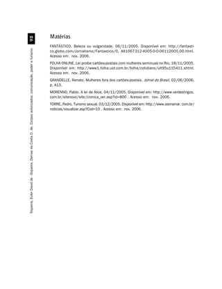 '
                                                                                                               Matérias
                                                                                                               FANTÁSTICO. Beleza ou vulgaridade. 06/11/2005. Disponível em: http://fantasti-
Siqueira, Euler David de - Siqueira, Denise da Costa O. de. Corpos autorizados: comunicação, poder e turismo




                                                                                                               co.globo.com/Jornalismo/Fantastico/0, AA1067312-4005-0-0-06112005,00.html.
                                                                                                               Acesso em: nov. 2006.
                                                                                                               FOLHA ONLINE. Lei proíbe cartões-postais com mulheres seminuas no Rio. 18/11/2005.
                                                                                                               Disponível em: http://www1.folha.uol.com.br/folha/cotidiano/ult95u115411.shtml.
                                                                                                               Acesso em: nov. 2006.
                                                                                                               GRANDELLE, Renato. Mulheres fora dos cartões-postais. Jornal do Brasil, 02/06/2006,
                                                                                                               p. A13.
                                                                                                               MORENNO, Pablo. A lei de Alice. 04/11/2005. Disponível em: http://www.verdestrigos.
                                                                                                               com.br/sitenovo/site/cronica_ver.asp?id=800 . Acesso em: nov. 2006.
                                                                                                               TORRE, Pedro. Turismo sexual. 03/12/2005. Disponível em: http://www.sierramar. com.br/
                                                                                                               noticias/visualizar.asp?Cod=10 . Acesso em: nov. 2006.
 
