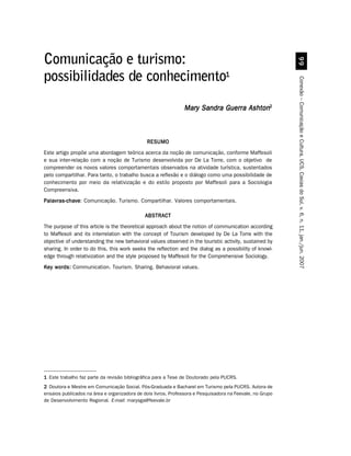 ''
Comunicação e turismo:
possibilidades de conhecimento1




                                                                                                           Conexão – Comunicação e Cultura, UCS, Caxias do Sul, v. 6, n. 11, jan./jun. 2007
                                                               Mary Sandra Guerra Ashton2



                                              RESUMO
Este artigo propõe uma abordagem teórica acerca da noção de comunicação, conforme Maffesoli
e sua inter-relação com a noção de Turismo desenvolvida por De La Torre, com o objetivo de
compreender os novos valores comportamentais observados na atividade turística, sustentados
pelo compartilhar. Para tanto, o trabalho busca a reflexão e o diálogo como uma possibilidade de
conhecimento por meio da relativização e do estilo proposto por Maffesoli para a Sociologia
Compreensiva.
Palavras-chave Comunicação. Turismo. Compartilhar. Valores comportamentais.
Palavras-chave:

                                             ABSTRACT
The purpose of this article is the theoretical approach about the notion of communication according
to Maffesoli and its interrelation with the concept of Tourism developed by De La Torre with the
objective of understanding the new behavioral values observed in the touristic activity, sustained by
sharing. In order to do this, this work seeks the reflection and the dialog as a possibility of knowl-
edge through relativization and the style proposed by Maffesoli for the Comprehensive Sociology.
Key words: Communication. Tourism. Sharing. Behavioral values.




1 Este trabalho faz parte da revisão bibliográfica para a Tese de Doutorado pela PUCRS.
2 Doutora e Mestre em Comunicação Social. Pós-Graduada e Bacharel em Turismo pela PUCRS. Autora de
ensaios publicados na área e organizadora de dois livros. Professora e Pesquisadora na Feevale, no Grupo
de Desenvolvimento Regional. E-mail: marysga@feevale.br
 