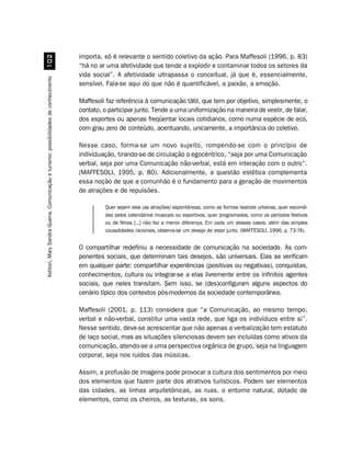 importa, só é relevante o sentido coletivo da ação. Para Maffesoli (1996, p. 83)
                                          
                                                                                    “há no ar uma afetividade que tende a explodir e contaminar todos os setores da
                                                                                    vida social”. A afetividade ultrapassa o conceitual, já que é, essencialmente,
Ashton, Mary Sandra Guerra. Comunicação e turismo: possibilidades de conhecimento




                                                                                    sensível. Fala-se aqui do que não é quantificável, a paixão, a emoção.

                                                                                    Maffesoli faz referência à comunicação tátil, que tem por objetivo, simplesmente, o
                                                                                    contato, o participar junto. Tende a uma uniformização na maneira de vestir, de falar,
                                                                                    dos esportes ou apenas freqüentar locais cotidianos, como numa espécie de eco,
                                                                                    com grau zero de conteúdo, acentuando, unicamente, a importância do coletivo.

                                                                                    Nesse caso, forma-se um novo sujeito, rompendo-se com o princípio de
                                                                                    individuação, tirando-se de circulação o egocêntrico, “seja por uma Comunicação
                                                                                    verbal, seja por uma Comunicação não-verbal, está em interação com o outro”.
                                                                                    (MAFFESOLI, 1995, p. 80). Adicionalmente, a questão estética complementa
                                                                                    essa noção de que a comunhão é o fundamento para a geração de movimentos
                                                                                    de atrações e de repulsões.

                                                                                             Quer sejam elas (as atrações) espontâneas, como as formas teatrais urbanas, quer escondi-
                                                                                             das pelos calendários musicais ou esportivos, quer programadas, como os períodos festivos
                                                                                             ou de férias [...] não faz a menor diferença. Em cada um desses casos, além das simples
                                                                                             causalidades racionais, observa-se um desejo de estar junto. (MAFFESOLI, 1996, p. 73-74).


                                                                                    O compartilhar redefiniu a necessidade de comunicação na sociedade. As com-
                                                                                    ponentes sociais, que determinam tais desejos, são universais. Elas se verificam
                                                                                    em qualquer parte: compartilhar experiências (positivas ou negativas), conquistas,
                                                                                    conhecimentos, cultura ou integrar-se a elas livremente entre os infinitos agentes
                                                                                    sociais, que neles transitam. Sem isso, se (des)configuram alguns aspectos do
                                                                                    cenário típico dos contextos pós-modernos da sociedade contemporânea.

                                                                                    Maffesoli (2001, p. 113) considera que “a Comunicação, ao mesmo tempo,
                                                                                    verbal e não-verbal, constitui uma vasta rede, que liga os indivíduos entre si”.
                                                                                    Nesse sentido, deve-se acrescentar que não apenas a verbalização tem estatuto
                                                                                    de laço social, mas as situações silenciosas devem ser incluídas como ativos da
                                                                                    comunicação, atendo-se a uma perspectiva orgânica de grupo, seja na linguagem
                                                                                    corporal, seja nos ruídos das músicas.

                                                                                    Assim, a profusão de imagens pode provocar a cultura dos sentimentos por meio
                                                                                    dos elementos que fazem parte dos atrativos turísticos. Podem ser elementos
                                                                                    das cidades, as linhas arquitetônicas, as ruas, o entorno natural, dotado de
                                                                                    elementos, como os cheiros, as texturas, os sons.
 