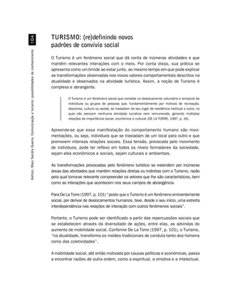 TURISMO: (re)definindo novos
                                                                                    padrões de convívio social
Ashton, Mary Sandra Guerra. Comunicação e turismo: possibilidades de conhecimento




                                                                                    O Turismo é um fenômeno social que dá conta de inúmeras atividades e que
                                                                                    mantém relevantes interações com o meio. Por conta disso, sua prática se
                                                                                    apresenta como um brinde ao estar junto, ao mesmo tempo em que pode explicar
                                                                                    as transformações observadas nos novos valores comportamentais descritos na
                                                                                    atualidade e observados na atividade turística. Assim, a noção de Turismo é
                                                                                    complexa e abrangente.

                                                                                             O Turismo é um fenômeno social que consiste no deslocamento voluntário e temporal de
                                                                                             indivíduos ou grupos de pessoas que, fundamentalmente por motivos de recreação,
                                                                                             descanso, cultura ou saúde, se trasladam de seu lugar de residência habitual a outro, no
                                                                                             qual não exerçam nenhuma atividade lucrativa nem remunerada, gerando múltiplas
                                                                                             relações de importância social, econômica e cultural (DE LA TORRE, 1997, p. 16).


                                                                                    Apreende-se que essa manifestação do comportamento humano são movi-
                                                                                    mentações, ou seja, indivíduos que se trasladam de um local para outro e que
                                                                                    promovem intensas relações sociais. Essa tensão, provocada pelo movimento
                                                                                    de indivíduos, pode ter reflexo em todos os níveis formadores da sociedade,
                                                                                    sejam eles econômicos e sociais, sejam culturais e ambientais.

                                                                                    As transformações provocadas pelo fenômeno turístico se estendem por inúmeras
                                                                                    áreas das atividades que mantêm relações diretas ou indiretas com o Turismo, razão
                                                                                    pela qual torna-se relevante compreender os vetores que lhe são característicos, bem
                                                                                    como as interações que acontecem nos seus campos de abrangência.

                                                                                    Para De La Torre (1997, p. 101) “posto que o Turismo é um fenômeno eminentemente
                                                                                    social, por derivar de deslocamentos humanos, teve, desde o seu início, uma estreita
                                                                                    interdependência nas relações de interação com outros fenômenos sociais”.

                                                                                    Portanto, o Turismo pode ser identificado a partir das repercussões sociais que
                                                                                    se estabelecem através da diversidade de ações, entre elas, as advindas do
                                                                                    aumento de mobilidade social. Conforme De La Torre (1997, p. 101), o Turismo,
                                                                                    “na atualidade, transforma os moldes tradicionais de conduta tanto dos homens
                                                                                    como das coletividades”.

                                                                                    A mobilidade social, até então motivada por causas políticas e econômicas, passa
                                                                                    a encontrar razões de outra ordem, como a espiritual, a emotiva e a intelectual.
 