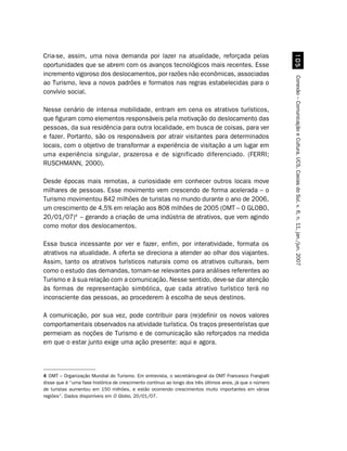 Cria-se, assim, uma nova demanda por lazer na atualidade, reforçada pelas




                                                                                                            #
oportunidades que se abrem com os avanços tecnológicos mais recentes. Esse
incremento vigoroso dos deslocamentos, por razões não econômicas, associadas




                                                                                                          Conexão – Comunicação e Cultura, UCS, Caxias do Sul, v. 6, n. 11, jan./jun. 2007
ao Turismo, leva a novos padrões e formatos nas regras estabelecidas para o
convívio social.

Nesse cenário de intensa mobilidade, entram em cena os atrativos turísticos,
que figuram como elementos responsáveis pela motivação do deslocamento das
pessoas, da sua residência para outra localidade, em busca de coisas, para ver
e fazer. Portanto, são os responsáveis por atrair visitantes para determinados
locais, com o objetivo de transformar a experiência de visitação a um lugar em
uma experiência singular, prazerosa e de significado diferenciado. (FERRI;
RUSCHMANN, 2000).

Desde épocas mais remotas, a curiosidade em conhecer outros locais move
milhares de pessoas. Esse movimento vem crescendo de forma acelerada – o
Turismo movimentou 842 milhões de turistas no mundo durante o ano de 2006,
um crescimento de 4,5% em relação aos 808 milhões de 2005 (OMT – O GLOBO,
20/01/07)4 – gerando a criação de uma indústria de atrativos, que vem agindo
como motor dos deslocamentos.

Essa busca incessante por ver e fazer, enfim, por interatividade, formata os
atrativos na atualidade. A oferta se direciona a atender ao olhar dos viajantes.
Assim, tanto os atrativos turísticos naturais como os atrativos culturais, bem
como o estudo das demandas, tornam-se relevantes para análises referentes ao
Turismo e à sua relação com a comunicação. Nesse sentido, deve-se dar atenção
às formas de representação simbólica, que cada atrativo turístico terá no
inconsciente das pessoas, ao procederem à escolha de seus destinos.

A comunicação, por sua vez, pode contribuir para (re)definir os novos valores
comportamentais observados na atividade turística. Os traços presenteístas que
permeiam as noções de Turismo e de comunicação são reforçados na medida
em que o estar junto exige uma ação presente: aqui e agora.



4 OMT – Organização Mundial do Turismo. Em entrevista, o secretário-geral da OMT Francesco Frangialli
disse que é “uma fase histórica de crescimento contínuo ao longo dos três últimos anos, já que o número
de turistas aumentou em 150 milhões, e estão ocorrendo crescimentos muito importantes em várias
regiões”. Dados disponíveis em O Globo, 20/01/07.
 