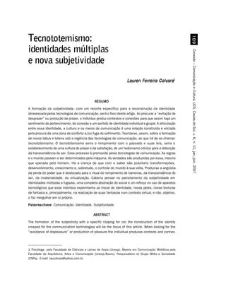 '
Tecnototemismo:
identidades múltiplas




                                                                                                         Conexão – Comunicação e Cultura, UCS, Caxias do Sul, v. 6, n. 11, jan./jun. 2007
e nova subjetividade
                                                                    Lauren Ferreira Colvara1



                                              RESUMO
A formação da subjetividade, com um recorte específico para a reconstrução da identidade
atravessada pelas tecnologias de comunicação, será o foco deste artigo. Ao procurar a “evitação de
desprazer” ou produção de prazer, o indivíduo produz contextos e conexões para que assim haja um
sentimento de pertencimento, de conexão a um sentido de identidade individual e grupal. A articulação
entre essa identidade, a cultura e os meios de comunicação é uma relação construída e eliciada
pela procura de uma zona de conforto e/ou fuga do sofrimento. Teoriza-se, assim, sobre a formação
de novos tabus e totens sob a regência das tecnologias de comunicação, ao que há de se chamar:
tecnototemismo. O tecnototemismo seria o rompimento com o passado e suas leis, seria o
estabelecimento de uma cultura do prazer e da satisfação, de um hedonismo crônico para a obtenção
da transcendência do ser. Esse processo é promovido pelas tecnologias de comunicação. As regras
e o mundo passam a ser determinados pela máquina. As verdades são produzidas por essa, mesmo
que operada pelo homem. Há a crença de que com o saber são possíveis transformações,
desenvolvimento, crescimento e, sobretudo, o controle do mundo à sua volta. Produz-se a angústia
da perda do poder que é deslocada para o ritual do rompimento de barreiras, da transcendência do
ser, da imaterialidade, da virtualização. Caberia pensar no parcelamento da subjetividade em
identidades múltiplas e fugazes, uma completa abstração do social e um reforço no uso de aparatos
tecnológicos que esse indivíduo experimenta ao trocar de identidade, novas peles, novas texturas
de fantasia e, principalmente, na realização de suas fantasias num contexto virtual, e não, objetivo,
o faz mergulhar em si próprio.

Palavras-chave Comunicação. Identidade. Subjetividade.
Palavras-chave:

                                             ABSTRACT
The formation of the subjectivity with a specific clipping for (re) the construction of the identity
crossed for the communication technologies will be the focus of this article. When looking for the
“avoidance of displeasure” or production of pleasure the individual produces contexts and connec-



1 Psicóloga pela Faculdade de Ciências e Letras de Assis (Unesp). Mestre em Comunicação Midiática pela
Faculdade de Arquitetura, Artes e Comunicação (Unesp/Bauru). Pesquisadora no Grupo Mídia e Sociedade
(CNPq). E-mail: laucolvara@yahoo.com.br
 