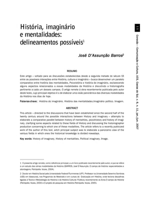 História, imaginário
e mentalidades:




                                                                                                                         Conexão – Comunicação e Cultura, UCS, Caxias do Sul, v. 6, n. 11, jan./jun. 2007
delineamentos possíveis1
                                                                 José D’Assunção Barros2


                                                     RESUMO
Este artigo – voltado para as discussões estabelecidas desde a segunda metade do século XX
entre as possíveis interações entre História, cultura e imaginário – busca desenvolver um paralelo
comparativo entre história das mentalidades, Psicoistória e história do imaginário, esclarecendo
alguns aspectos relacionados a essas modalidades da História e discutindo a historiografia
pertinente a cada um desses campos. O artigo remete à obra recentemente publicada pelo autor
deste texto, cujo principal objetivo é o de elaborar uma visão panorâmica das diversas modalidades
da História nos dias de hoje.
Palavras-chave: História do imaginário. História das mentalidades.Imaginário político. Imagem.

                                                    ABSTRACT
This article – directed to the discussions that have been established since the second half of the
twenty century around the possible interactions between History and imaginary – attempts to
elaborate a comparative parallel between history of mentalities, psicohistory and history of imagi-
nary, clarifying some aspects related to these fields of History and discussing the historiographer
production concerning to which one of these modalities. The article refers to a recently publicized
work of the author of this text, witch principal subject was to elaborate a panoramic view of the
various fields in which ones the historical knowledge is divided nowadays.

Key words History of imaginary. History of mentalities. Political imaginary. Image.
    words:




1 O presente artigo remete, como referência principal, a um livro publicado recentemente pelo autor, e que se refere
a um estudo das várias modalidades da História (BARROS, José D’Assunção. O campo da história: especialidades e
abordagens. Petrópolis: Vozes, 2004).
2 Doutor em História Social pela Universidade Federal Fluminense (UFF). Professor na Universidade Severino Sombras
(USS) em Vassouras, nos Programas de Mestrado e em cursos de Graduação em História, onde leciona disciplinas
ligadas à Teoria e Metodologia da História e da História Cultural. Publicou recentemente os livros O campo da História
(Petrópolis: Vozes, 2004) e O projeto de pesquisa em História (Petrópolis: Vozes, 2005).
 