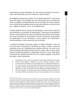 atravessada por essas tecnologias, que, nos campos da filosofia e da comuni-




                                                                                                                  
cação, são identificadas como um movimento “pós-humanista”.2




                                                                                                                Conexão – Comunicação e Cultura, UCS, Caxias do Sul, v. 6, n. 11, jan./jun. 2007
As indagações propostas aqui partem de um paradoxo aparente, em que esses
tabus têm origem nas tecnologias que são instrumentos para a realização do
prazer, da projeção, conseqüentemente, de uma não-regra. No entanto, percebe-
se um movimento de estabelecimento de tabus pós-modernos, em que se forma
uma “religião da máquina”, isto é, um tecnototemismo.

O sujeito depende não da emissão das informações, mas da forma como elas
são elaboradas na constituição de subjetividade. É nesse ponto da produção de
sentido e de identidade que se insere a problemática dos meios de comunicação,
pois essas tecnologias de comunicação se tornam instrumentos de articulação
da subjetividade, em que identidade e cultura passam por modificações,
institucionalizações, onde os discursos são construídos.

A revolução tecnológica não alterou apenas os hábitos cotidianos, mas criou
uma nova cultura: a tecnocultura. Possibilitou ao homem a ilusão e o poder da
superação do seu ser. Estabeleceram-se relações totêmicas, tais quais as de
tribos australianas descritas por Freud (1913) em Totem e tabu, em que a ordem
totêmica estabelecida vigorava na organização da família. O tabu criado dentro
da dinâmica das relações totêmicas vem com a carga da negação, do proibido,
das regras a serem obedecidas.

            O significado de “tabu”, como vemos, diverge em dois sentidos contrários. Para nós signi-
            fica, por um lado, “sagrado”, “consagrado”, e, por outro, “misterioso”, “perigoso”, “impuro”.
            O inverso de tabu em polinésio é noa, que significa comum ou “geralmente acessível”. As-
            sim, o tabu traz em si um sentido de algo inabordável, sendo principalmente expresso em
            proibições e restrições. Nossa acepção de “temor sagrado” muitas vezes pode coincidir em
            significado com “tabu”. As restrições do tabu são distintas das proibições religiosas ou mo-
            rais. Não se baseiam em nenhuma ordem divina, mas pode-se dizer que se impõem por
            conta própria. Diferem das proibições morais por não se enquadrarem em nenhum sistema




2 O pós-humanismo atesta a transcendência das fronteiras que se iniciam da espécie, do gênero e até mesmo
de seu reino, já que, de certo modo, podem resultar da combinação do concreto e do imaginado. Tudo isso
repousa na idéia da superação dos limites impostos pelo estado natural. Como enuncia a já célebre frase
cunhada por Donna Haraway em seu Manifesto Ciborgue, aqui lidamos com “o prazer da confusão de fronteiras”
(2000). Para Haraway, Ciborgue é criatura tanto do nosso imaginário como da nossa realidade cotidiana, que
simboliza o rompimento, já em curso, das fronteiras tradicionalmente estabelecidas na cultura ocidental, como
as de gênero (homem/mulher) ou de natureza (orgânico/inorgânico).
 