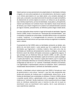 Caberia pensar se esse parcelamento da subjetividade em identidades múltiplas
                                             $
                                                                                       e fugazes, em uma cultura apoiada em um tecnototemismo, não levaria o sujeito
                                                                                       a um niilismo pós-moderno em sua idade adulta: uma completa abstração do
Colvara, Lauren Ferreira. Tecnototemismo: identidades múltiplas e nova subjetividade




                                                                                       social, pois, se durante o seu desenvolvimento foi exercida uma ação contraditória,
                                                                                       de afastamento do convívio objetivo do social e um reforço do uso de aparatos,
                                                                                       esse indivíduo experimenta, ao trocar de identidade, novas peles e, principalmente,
                                                                                       realizar suas fantasias num contexto virtual e não objetivo. Essas novas texturas
                                                                                       de fantasia, que o fazem mergulhar em si próprio numa atitude beirando a psicose
                                                                                       por alguns instantes, provavelmente, se refletirão quando chegar à idade adulta.

                                                                                       Uma das implicações desse recorte é o lugar da formação da identidade. Segundo
                                                                                       Canclini (1999), existe o movimento de “dissolução das monoidentidades”, pois
                                                                                       a metrópole cria padrões de uniformidade, remodela hábitos locais e os subordina
                                                                                       a estilos “modernos”, é a homogeneização do consumo e da sociabilidade,
                                                                                       propiciada pelo formato comum com que esses serviços se organizam no trabalhar,
                                                                                       vestir e distrair.

                                                                                       O pensamento de Hall (2000) sobre as identidades acrescenta ao debate, pois,
                                                                                       dentro de uma teoria social, o autor postula que há o surgimento de novas
                                                                                       identidades que fragmentam o indivíduo moderno. Essa seria uma crise de
                                                                                       identidades por tendências demasiadamente recentes e ambíguas, na qual esse
                                                                                       fenômeno social não oferece afirmações conclusivas ou julgamentos seguros. O
                                                                                       que converge com as inferências feitas por Canclini (1999), vai além, pois Hall
                                                                                       (2003) faz a indicação de três identidades: sujeito do iluminismo; sujeito sociológico;
                                                                                       e sujeito pós-moderno. Aqui, interessa o sujeito pós-moderno, que é o sujeito que
                                                                                       assume identidades diferentes em momentos diferentes, identidades que não são
                                                                                       configuradas ao redor de um “eu” coerente. A identidade unificada é uma fantasia,
                                                                                       e as significações e representações culturais se multiplicam. Assim, confronta-se
                                                                                       multiplicidade desconcertante e cambiante de identidades possíveis.

                                                                                       Portanto, a identidade cultural moderna para Hall (2003) é formada por meio
                                                                                       do pertencimento a uma cultura “nacional” e que tem sido amplamente des-
                                                                                       locada pelo processo de mudança que é a globalização; dessa forma, as de-
                                                                                       finições de identidade ficam contestadas no cotidiano. E Canclini (1999) endossa
                                                                                       a questão quando define a globalização como a passagem das identidades
                                                                                       modernas ao “incômodo” de pós-modernas e incita o questionamento ao indagar
                                                                                       como os indivíduos representam para si mesmos os atos com os quais se
                                                                                       reconhecem como se reconhecem como sujeitos, isto é, suas estruturas e
                                                                                       suas experiências subjetivas.
 