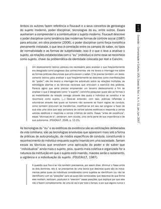 Ambos os autores fazem referência a Foucault e a seus conceitos de genealogia




                                                                                                     %
do sujeito moderno, poder disciplinar, tecnologias do eu, entre outros. Esses
auxiliariam a compreender e a contextualizar o sujeito moderno. Foucault descreve




                                                                                                   Conexão – Comunicação e Cultura, UCS, Caxias do Sul, v. 6, n. 11, jan./jun. 2007
o poder disciplinar como tendência das modernas formas de controle social (1987)
para articular, em obra posterior (2006), o poder disciplinar como força monolítica
plenamente instalada, o que leva à correlação entre os campos do saber, os tipos
de normatividade e as formas de subjetividade; isso é o que o leva a analisar o
sujeito, as relações estabelecidas com o “eu” (indivíduo) e como esse se reconhece
como sujeito, chave da problemática da identidade colocada por Hall e Canclini.

         Um deslocamento teórico pareceu-me necessário para analisar o que freqüentemente
         era designado como progresso dos conhecimentos: ele me levara a interrogar-me sobre
         as formas práticas discursivas que articulavam o saber. E foi preciso também um deslo-
         camento teórico para analisar o que freqüentemente se descreve como manifestações
         do “poder”: ele me levara a interrogar-me sobretudo sobre as relações múltiplas, as
         estratégias abertas e as técnicas racionais que articulam o exercício dos poderes.
         Parecia agora que seria preciso empreender um terceiro deslocamento a fim de
         analisar o que é designado como “o sujeito”; convinha pesquisar quais são as formas e
         as modalidades da relação consigo através das quais o indivíduo se constitui e se
         reconhece como sujeito. [...] Deve-se entender, com isso, práticas refletidas e
         voluntárias através das quais os homens não somente se fixam regras de conduta,
         como também procuram se transformar, modificar-se em seu ser singular e fazer de
         sua vida uma obra que seja portadora de certos valores estéticos e responda a certos
         valores estéticos e responda a certos critérios de estilo. Essas “artes de existência”,
         essas “técnicas de si”, perderam, sem dúvida, uma certa parte de sua importância e de
         sua autonomia. (FOUCAULT, 2006, p. 11-15).


As tecnologias do “eu” e as estéticas da existência são as estilizações deliberadas
da vida cotidiana; são as tecnologias envolvidas que aparecem mais sob a forma
de práticas de auto-produção, de modos específicos de conduta, constituindo o
reconhecimento do indivíduo enquanto sujeito inserido em uma sociedade. Seriam
essas as técnicas que envolvem uma aplicação do poder e do saber que
“individualiza” ainda mais o sujeito, pois, quanto mais coletiva e organizada for a
natureza da instituição em que o sujeito está inserido, maiores serão o isolamento,
a vigilância e a individuação do sujeito. (FOUCAULT, 1987).

         A questão que fica é se nós também precisamos, por assim dizer, diminuir o fosso entre
         os dois domínios, isto é, se precisamos de uma teoria que descreva quais são os meca-
         nismos pelos quais os indivíduos considerados como sujeitos se identificam (ou não se
         identificam) com as “posições” para as quais são convocados; que descreva de que forma
         eles moldam, estilizam, produzem e “exercem” essas posições; que explique por que eles
         não o fazem completamente, de uma só vez e por todo o tempo, e por que alguns nunca o
 